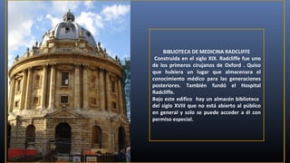 BIBLIOTECA DE MEDICINA RADCLIFFE
Construida en el siglo XIX. Radcliffe fue uno
de los primeros cirujanos de Oxford . Quiso
que hubiera un lugar que almacenara el
conocimiento médico para las generaciones
posteriores. También fundó el Hospital
Radcliffe.
Bajo este edifico hay un almacén biblioteca
del siglo XVIII que no está abierto al público
en general y solo se puede acceder a él con
permiso especial.

 