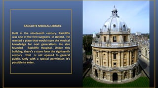 RADCLIFFE MEDICAL LIBRARY
Built in the nineteenth century. Radcliffe
was one of the first surgeons in Oxford. He
wanted a place that would store the medical
knowledge for next generations. He also
founded
Radcliffe Hospital. Under this
building, there’s a store form the eighteenth
century that is not opened to general
public. Only with a special permission it’s
possible to enter.

 