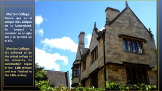 Merton College.

Parece que es el
colegio más antiguo
de la Universidad.
Se
empezó
a
construir en el siglo
XIII y se terminó en
el XIV.

Merton College.

It’s believed to be
the oldest college at
the university. Its
construction began
in the 13th century
and was finished in
the 14th century.

 