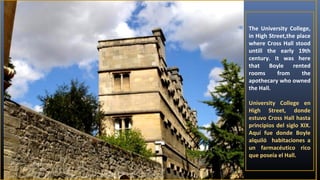 The University College,
in High Street,the place
where Cross Hall stood
untill the early 19th
century. It was here
that
Boyle
rented
rooms
from
the
apothecary who owned
the Hall.
University College en
High Street, donde
estuvo Cross Hall hasta
principios del siglo XIX.
Aquí fue donde Boyle
alquiló habitaciones a
un farmacéutico rico
que poseía el Hall.

 