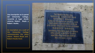 Una inscripción en la pared
del University College,
recuerda el lugar donde
vivieron Robert Boyle y
Robert Hooke.
An inscription on a wall of
the University College
conmemorates the place
where Robert Boyle and
Robert Hooke lived.

 