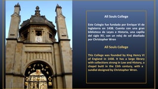 All Souls College
Este Colegio fue fundado por Enrique VI de
Inglaterra en 1438. Cuenta con una gran
biblioteca de Leyes e Historia, una capilla
del siglo XV, con un reloj de sol diseñado
por Christopher Wren

All Souls College
This College was founded by King Henry VI
of England in 1438. It has a large library
with collections strong in Law and History, a
chapel buitl in the 15th century, with a
sundial designed by Christopher Wren.

 