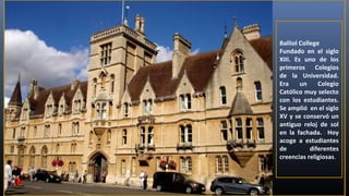 Balliol College
Fundado en el siglo
XIII. Es uno de los
primeros Colegios
de la Universidad.
Era
un
Colegio
Católico muy selecto
con los estudiantes.
Se amplió en el siglo
XV y se conservó un
antiguo reloj de sol
en la fachada. Hoy
acoge a estudiantes
de
diferentes
creencias religiosas.

 