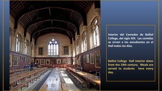 Interior del Comedor de Balliol
College, del siglo XIX. Las comidas
se sirven a los estudiantes en el
Hall todos los días.

Balliol College Hall interior dates
from the 19th century. Meals are
served to students here every
day.

 