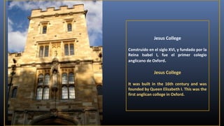 Jesus College
Construido en el siglo XVI, y fundado por la
Reina Isabel I, fue el primer colegio
anglicano de Oxford.

Jesus College
It was built in the 16th century and was
founded by Queen Elisabeth I. This was the
first anglican college in Oxford.

 