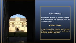 Wadham College
Fundado por Nicholas y Dorothy Wadham,
ricos propietarios de Somerset, bajo el
reinado de Jacobo I.

Wadham College.
It was founded by Nicholas and Dorothy
Wadham, wealthy Somerset landowners,
during the reign of King James

 