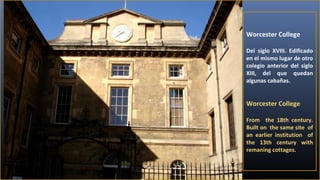 Worcester College
Del siglo XVIII. Edificado
en el mismo lugar de otro
colegio anterior del siglo
XIII, del que quedan
algunas cabañas.

Worcester College
From the 18th century.
Built on the same site of
an earlier institution of
the 13th century with
remaning cottages.

 