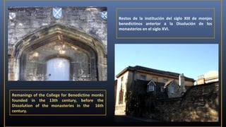 Restos de la institución del siglo XIII de monjes
benedictinos anterior a la Disolución de los
monasterios en el siglo XVI.

Remanings of the College for Benedictine monks
founded in the 13th century, before the
Dissolution of the monasteries in the 16th
century.

 
