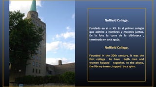 Nuffield College.
Fundado en el s. XX. Es el primer colegio
que admite a hombres y mujeres juntos.
En la foto la torre de la biblioteca ,
terminada en una aguja.

Nuffield College.
Founded in the 20th century. It was the
first college to have both men and
women housed together. In the photo,
the library tower, topped by a spire.

 