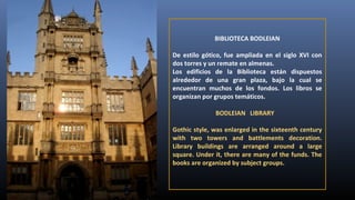 BIBLIOTECA BODLEIAN
De estilo gótico, fue ampliada en el siglo XVI con
dos torres y un remate en almenas.
Los edificios de la Biblioteca están dispuestos
alrededor de una gran plaza, bajo la cual se
encuentran muchos de los fondos. Los libros se
organizan por grupos temáticos.
BODLEIAN LIBRARY
Gothic style, was enlarged in the sixteenth century
with two towers and battlements decoration.
Library buildings are arranged around a large
square. Under it, there are many of the funds. The
books are organized by subject groups.

 