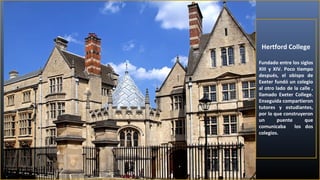 Hertford College
Fundado entre los siglos
XIII y XIV. Poco tiempo
después, el obispo de
Exeter fundó un colegio
al otro lado de la calle ,
llamado Exeter College.
Enseguida compartieron
tutores y estudiantes,
por lo que construyeron
un
puente
que
comunicaba
los dos
colegios.

 