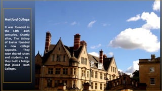 Hertford College
It was founded in
the 13th -14th
centuries. Shortly
after, The bishop
of Exeter founded
a new college
opposite.
They
soon shared tutors
and students, so
they built a bridge
that joined both
Colleges.

 