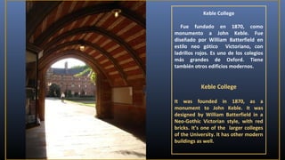 Keble College
Fue fundado en 1870, como
monumento a John Keble. Fue
diseñado por William Batterfield en
estilo neo gótico Victoriano, con
ladrillos rojos. Es uno de los colegios
más grandes de Oxford. Tiene
también otros edificios modernos.

Keble College
It was founded in 1870, as a
monument to John Keble. It was
designed by William Batterfield in a
Neo-Gothic Victorian style, with red
bricks. It’s one of the larger colleges
of the University. It has other modern
buildings as well.

 
