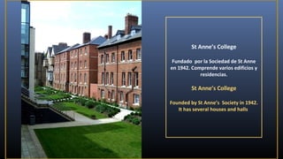 St Anne’s College
Fundado por la Sociedad de St Anne
en 1942. Comprende varios edificios y
residencias.

St Anne’s College
Founded by St Anne’s Society in 1942.
It has several houses and halls

 