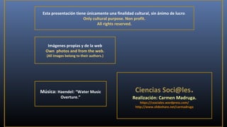 Esta presentación tiene únicamente una finalidad cultural, sin ánimo de lucro.
Only cultural purpose. Non profit.
All rights reserved.

Imágenes propias y de la web
Own photos and from the web.
(All images belong to their authors.)

Música: Haendel: “Water Music
Overture.”

Ciencias Soci@les.

Realización: Carmen Madruga.
https://csociales.wordpress.com/
http://www.slideshare.net/carmadruga

 