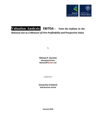 Valuation Analysis: EBITDA – From the Sublime to the
Delusory Use as a Measure of Firm Profitability and Prospective Value
by
Michael P. Durante
Managing Partner
BlackwallPartners LLC
prepared for
University of Oxford
Saïd Business School
January 2016
 