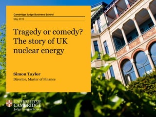Cambridge Judge Business School
Tragedy or comedy?
The story of UK
nuclear energy
Simon Taylor
Director, Master of Finance
May 2016
 