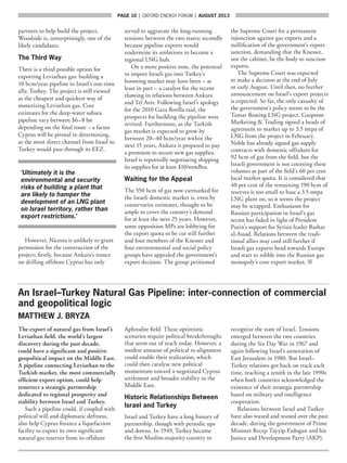 page 10  |  OXFORD ENERGY FORUM  |  AUGUST 2013
partners to help build the project,
Woodside is, unsurprisingly, one of the
likely candidates.
The Third Way
There is a third possible option for
exporting Leviathan gas: building a
10 bcm/year pipeline to Israel’s one-time
ally, Turkey. The project is still viewed
as the cheapest and quickest way of
monetizing Leviathan gas. Cost
estimates for the deep-water subsea
pipeline vary between $6–8 bn
depending on the final route – a factor
Cyprus will be pivotal in determining,
as the most direct channel from Israel to
Turkey would pass through its EEZ.
‘Ultimately it is the
environmental and security
risks of building a plant that
are likely to hamper the
development of an LNG plant
on Israel territory, rather than
export restrictions.’
However, Nicosia is unlikely to grant
permission for the construction of the
project; firstly, because Ankara’s stance
on drilling offshore Cyprus has only
served to aggravate the long-running
tensions between the two states; secondly
because pipeline exports would
undermine its ambitions to become a
regional LNG hub.
On a more positive note, the potential
to import Israeli gas into Turkey’s
booming market may have been – at
least in part – a catalyst for the recent
thawing in relations between Ankara
and Tel Aviv. Following Israel’s apology
for the 2010 Gaza flotilla raid, the
prospects for building the pipeline were
revived. Furthermore, as the Turkish
gas market is expected to grow by
between 20–40 bcm/year within the
next 15 years, Ankara is prepared to pay
a premium to secure new gas supplies.
Israel is reportedly negotiating shipping
its supplies for at least $10/mmBtu.
Waiting for the Appeal
The 550 bcm of gas now earmarked for
the Israeli domestic market is, even by
conservative estimates, thought to be
ample to cover the country’s demand
for at least the next 25 years. However,
some opposition MPs are lobbying for
the export quota to be cut still further
and four members of the Knesset and
four environmental and social policy
groups have appealed the government’s
export decision. The group petitioned
the Supreme Court for a permanent
injunction against gas exports and a
nullification of the government’s export
sanction, demanding that the Knesset,
not the cabinet, be the body to sanction
exports.
The Supreme Court was expected
to make a decision at the end of July
or early August. Until then, no further
announcement on Israel’s export projects
is expected. So far, the only casualty of
the government’s policy seems to be the
Tamar floating LNG project. Gazprom
Marketing  Trading signed a heads of
agreement to market up to 3.5 mtpa of
LNG from the project in February.
Noble has already signed gas supply
contracts with domestic offtakers for
92 bcm of gas from the field, but the
Israeli government is not counting these
volumes as part of the field’s 60 per cent
local market quota. It is considered that
40 per cent of the remaining 190 bcm of
reserves is too small to base a 3.5 mtpa
LNG plant on, so it seems the project
may be scrapped. Enthusiasm for
Russian participation in Israel’s gas
sector has faded in light of President
Putin’s support for Syrian leader Bashar
al-Assad. Relations between the tradi-
tional allies may cool still further if
Israeli gas exports head towards Europe
and start to nibble into the Russian gas
monopoly’s core export market. ■
An Israel–Turkey Natural Gas Pipeline: inter-connection of commercial
and geopolitical logic
MATTHEW J. BRYZA
The export of natural gas from Israel’s
Leviathan field, the world’s largest
discovery during the past decade,
could have a significant and positive
geopolitical impact on the Middle East.
A pipeline connecting Leviathan to the
Turkish market, the most commercially
efficient export option, could help
resurrect a strategic partnership
dedicated to regional prosperity and
stability between Israel and Turkey.
Such a pipeline could, if coupled with
political will and diplomatic deftness,
also help Cyprus finance a liquefaction
facility to export its own significant
natural gas reserves from its offshore
Aphrodite field. These optimistic
scenarios require political breakthroughs
that seem out of reach today. However, a
modest amount of political re-alignment
could enable their realization, which
could then catalyse new political
momentum toward a negotiated Cyprus
settlement and broader stability in the
Middle East.
Historic Relationships Between
Israel and Turkey
Israel and Turkey have a long history of
partnership, though with periodic ups
and downs. In 1949, Turkey became
the first Muslim-majority country to
recognize the state of Israel. Tensions
emerged between the two countries
during the Six Day War in 1967 and
again following Israel’s annexation of
East Jerusalem in 1980. But Israel–
Turkey relations got back on track each
time, reaching a zenith in the late 1990s
when both countries acknowledged the
existence of their strategic partnership
based on military and intelligence
cooperation.
Relations between Israel and Turkey
have also waxed and waned over the past
decade, during the government of Prime
Minister Recep Tayyip Erdogan and his
Justice and Development Party (AKP).
 