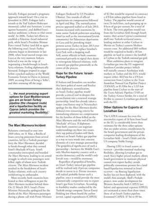 AUGUST 2013  |  OXFORD ENERGY FORUM  |  page 11
Initially, Erdogan pursued a pragmatic
approach toward Israel. On a visit to
Jerusalem in 2005, Erdogan laid a
wreath at the Yad Vashem Holocaust
memorial, called anti-Semitism ‘a crime
against humanity’, and dubbed Iran’s
nuclear ambitions ‘a threat to (the) entire
world’. In 2006, Turkey led efforts to
establish a Palestine–Israel industrial
park, while Israel’s President Shimon
Peres visited Turkey (and did so again
the following year). Israel–Turkey
relations began to deteriorate in late
2008, when Israel moved troops into
Gaza at the very moment Ankara
believed it was on the verge of
negotiating a breakthrough in Israel–
Syria relations. Feeling diplomatically
betrayed, Erdogan erupted in anger
before a packed audience at the World
Economic Forum in Davos in January
2009, accusing Peres of being a ‘killer’,
and then storming off the stage.
‘… the most promising export
options for East Mediterranean
gas are an Israel–Turkey
pipeline (the cheapest route)
and a liquefaction facility on
Cyprus (which provides the
greatest marketing flexibility).’
The Mavi Marmora Incident
Relations continued to sour into
2010 when, on 31 May, a flotilla of
boats carrying protestors from several
countries, led by a Turkish passenger
ferry the Mavi Marmara, decided
to break through what they termed
Israel’s blockade of Gaza. Israeli
commandos intercepted and boarded
the Mavi Marmara, leading to an armed
struggle in which nine passengers were
killed, eight of whom were Turkish
citizens. The Mavi Marmara incident
resulted in the breakdown of Israel–
Turkey relations, with each country
withdrawing its ambassador.
More recently, both countries have
hinted at their willingness to put the
Mavi Marmara incident behind them.
On 22 March 2013, Israel’s Prime
Minister Netanyahu apologized for the
deaths of the Mavi Marmara passengers
during a phone call with Prime Minister
Erdogan (brokered by US President
Obama). Two rounds of official
negotiations on compensation followed
in April and May. The normalization
process appeared stalled as of July 2013;
tension increased with statements by
some senior Turkish politicians attacking
Israel (as well as the international Jewish
community) for Palestinian deprivation
in Gaza and for provoking major
protests across Turkey in June 2013 over
government plans to replace Istanbul’s
Gezi Park with a shopping mall.
Still, senior officials in both countries
continued privately to signal their desire
to reinvigorate bilateral relations, with
a natural gas pipeline potentially at the
centre of the process.
Hope for the Future: Israel–
Turkey Pipeline
If Ankara and Jerusalem can weather
this latest political storm and finalize
their diplomatic normalization,
an Israel–Turkey pipeline would
provide a critical tool to deepen this
reconciliation into a renewed strategic
partnership. Israel has already taken a
major conciliatory step in Netanyahu’s
apology for the Mavi Marmara deaths.
Ankara’s two remaining criteria for
normalizing relations are compensation
for the families of those killed on the
Mavi Marmara and the end of Israel’s
‘blockade’ of Gaza. If diplomats
from both countries can negotiate
understandings on these two issues,
their top political leaders will likely
embrace an Israel–Turkey gas pipeline
as a way to turn words into concrete
elements of a new strategic partnership.
The geopolitical significance of such a
partnership – between the Middle East’s
only Muslim-majority country with a
secular democracy and the world’s only
Jewish state – would be enormous.
Regardless of geopolitical benefits,
an Israel–Turkey natural gas pipeline
will be realized only if private companies
decide to invest in it. Private investors
will indeed probably favour such a
pipeline, since it would provide the most
commercially competitive way to export
Israel’s gas from Leviathan. According
to feasibility studies conducted by the
Turkish energy company Turcas Enerji
Holding (on whose board the author
serves), capital expenditures (CAPEX)
of $2.5bn would be required to construct
a 470 km subsea pipeline from Israel to
Turkey. The pipeline would consist of
twin 24-inch lines, each pumping up to
8 bcm of gas per annum, for a total of
16 bcm. The twin pipelines would run
from the Leviathan field through Israeli
waters, then across Cyprus’s continental
shelf into Turkish territorial waters,
landing onshore at either Ceyhan or
Mersin on Turkey’s eastern Mediter-
ranean coast. An additional $83 million
would be required to build a 40 km
pipeline on land to connect the landfall
at Ceyhan to the Turkish national gas grid.
More ambitious plans to integrate
Leviathan gas into the EU-supported
Southern Corridor project (which
will initially connect Azerbaijan with
markets in Turkey and the EU), would
require either: $647mn for a 470 km
connection from Ceyhan to the Trans
Anatolian Natural Gas Pipeline Project
(TANAP); or $1.93bn for a 1,215 km
pipeline from Ceyhan to the start of
the Trans-Adriatic Pipeline (TAP) on
the Turkey–Greece border, for a total of
$4.4bn to connect Leviathan gas directly
with the EU.
Other Options for Exports of
Leviathan Gas
The CAPEX estimate for even this
maximalist export of 16 bcm from Israel
to the EU is considerably lower than
estimates for the three other options
that are under serious consideration by
the Israeli government and the private
companies leading development of the
Leviathan field – Israel’s Delek and the
US company Noble Energy.
Floating LNG in Israeli waters: in
favour – provides maximal marketing
flexibility, allowing Leviathan gas to
reach Asia’s higher priced markets; allows
Israeli government to maintain physical
control over export facility; avoids
politically contentious permits for a land-
based liquefaction terminal in Israel.
against – no floating liquefaction
facility has yet been deployed, with the
world’s first example, Shell’s Prelude
project, now under development for
Western Australia; both CAPEX (see
below) and operational expenses (OPEX)
are estimated at more than three times
those of an Israel–Turkey pipeline.
Estimated CAPEX: $7 bn to $9 bn.
 