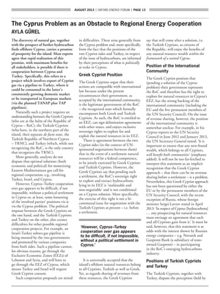 AUGUST 2013  |  OXFORD ENERGY FORUM  |  page 13
The Cyprus Problem as an Obstacle to Regional Energy Cooperation
AYLA GÜREL
The discovery of natural gas, together
with the prospect of further hydrocarbon
finds offshore Cyprus, carries a promise
of prosperity for the island. Most experts
agree that rapid realization of this
promise, with maximum benefits for
all stakeholders, is possible if there is
cooperation between Cyprus and
Turkey. Specifically, this refers to a
project which involves export of Cypriot
gas via a pipeline to Turkey, where it
could be consumed in the latter’s
consistently growing domestic market
or be transported to European markets
(via the planned TANAP plus TAP
pipelines).
Naturally such a project requires an
understanding between the Greek Cypriots
(who are at the helm of the Republic of
Cyprus – RoC), the Turkish Cypriots
(who have, in the northern part of the
island, their separate de facto state, the
Turkish Republic of Northern Cyprus
– TRNC), and Turkey (which, while not
recognizing the RoC, is the only country
that recognizes the TRNC).
More generally, analysts do not
dispute that optimal solutions (both
economic and political) for monetizing
Eastern Mediterranean gas call for
regional cooperation, e.g., involving
Turkey, Israel, and Cyprus.
However, Cyprus–Turkey cooperation
over gas appears to be difficult, if not
impossible, without a political settlement
in Cyprus or, at least, some loosening
of the involved parties’ positions vis-à-
vis the Cyprus problem. The political
impasse between the Greek Cypriots on
the one hand, and the Turkish Cypriots
and Turkey on the other, also creates
difficulties for other possible regional
cooperation projects. For example, an
Israel–Turkey subsea gas pipeline is
being mooted by the two governments
and promoted by various companies
from both sides. Such a pipeline cannot,
for obvious reasons, go through the
Exclusive Economic Zones (EEZs) of
Lebanon and Syria, and will have to
go through the EEZ of Cyprus, which
means Turkey and Israel will require
Greek Cypriot consent.
Such cooperation proposals are mired
in difficulties. These arise generally from
the Cyprus problem and, more specifically,
from the fact that the positions of the
two Cypriot sides and Turkey, in respect
of the issue of hydrocarbons, are informed
by their perceptions of what is politically
at stake in Cyprus.
Greek Cypriot Position
The Greek Cypriots argue that their
actions are compatible with international
law because under the present
circumstances their government, as
accepted by the international community,
is the legitimate government of the RoC
– the recognized state which formally
encompasses both Greek and Turkish
Cypriots. As such, the RoC is entitled to
an EEZ, can sign delimitation agreements
with other states, and enjoys exclusive
sovereign rights to explore for and
exploit the natural resources in its EEZ.
There is agreement between the two
Cypriot sides (in the context of UN-
sponsored negotiations between them)
that in the event of a settlement natural
resources will be a federal competence,
to be jointly exercised by Greek Cypriots
and Turkish Cypriots. However, the
Greek Cypriots say that pending such
a settlement, the RoC’s sovereign right
to explore and extract hydrocarbons
lying in its EEZ is ‘inalienable and
non-negotiable’ and is not conditional
on a Cyprus solution. More specifically,
the exercise of this right is not a bi-
communal issue for negotiation with the
Turkish Cypriots at present – i.e. before
a settlement.
‘However, Cyprus–Turkey
cooperation over gas appears
to be difficult, if not impossible,
without a political settlement in
Cyprus.’
It is universally accepted that the
island’s offshore natural resources belong
to all Cypriots, Turkish as well as Greek.
Yet, as regards sharing of revenues from
these resources, the Greek Cypriots
say that will come after a solution, i.e.
the Turkish Cypriots, as citizens of
the Republic, will enjoy the benefits of
any natural resource wealth within the
framework of a united Cyprus.
Position of the International
Community
The Greek Cypriot position that
(pending a solution of the Cyprus
problem) their government represents
the RoC and therefore has the right to
explore for natural resources in Cyprus’s
EEZ, has the strong backing of the
international community (including the
EU and the five permanent members of
the UN Security Council). On the issue
of revenue sharing, however, the position
of the international community is
somewhat unclear. For example, in his
Cyprus reports to the UN Security
Council in June 2012 and January 2013,
the UN Secretary-General noted: ‘It is
important to ensure that any new-found
wealth, which belongs to all Cypriots,
will benefit both communities’ (emphases
added). It will not be too far-fetched to
interpret this statement as an implicit
recognition that the Greek Cypriot
approach – that there can be no revenue
sharing before a settlement – is a problem.
Nevertheless, this Greek Cypriot approach
has not been questioned by either the
EU or by the permanent members of the
UN Security Council, with the recent
exception of Russia, whose foreign
minister Sergei Lavrov stated in April
2013: ‘In respect of Cyprus [hydrocarbons]
… any prospecting for natural resources
must envisage an agreement that each
and all Cypriots gain from it.’ It must be
said, however, that this statement is at
odds with the interest shown by Russian
energy companies – e.g. Novatek and
Gazprom Bank (a subsidiary of state-
owned Gazprom) – in participating
in the RoC’s emerging hydrocarbons
industry.
Positions of Turkish Cypriots
and Turkey
The Turkish Cypriots, together with
Turkey, dispute the perception (held by
 