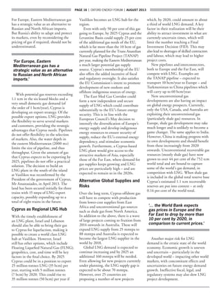 page 16  |  OXFORD ENERGY FORUM  |  AUGUST 2013
For Europe, Eastern Mediterranean gas
has a strategic value as an alternative to
Russian and North African imports.
But Russia’s ability to adapt and protect
its markets, even by reconsidering the
pricing of gas if required, should not be
underestimated.
‘For Europe, Eastern
Mediterranean gas has a
strategic value as an alternative
to Russian and North African
imports.’
With potential gas reserves exceeding
1.1 tcm in the six leased blocks and a
very small domestic gas demand (of
the order of 1 bcm/year), Cyprus is
developing an export strategy. Of the
possible export options, LNG provides
the flexibility to serve several markets
and customers, providing the strategic
advantages that Cyprus needs. Pipelines
do not offer flexibility in the selection
of markets. Also, the water depth in
the eastern Mediterranean (2000 m+)
limits the size of pipeline, and thus
throughput. Given the amount of gas
that Cyprus expects to be exporting by
2025, pipelines do not offer a practical
solution. The decision to build an
LNG plant in the south of the island
at Vasilikos was reconfirmed by the
President of the government of Cyprus,
Mr Anastasiades, in April 2013. The
land has been secured initially for three
trains with 15 mtpa of LNG export
capacity, possibly expanding up to a
total of eight trains in the future.
Cyprus as Regional LNG Hub
With the timely establishment of
an LNG plant, Israel and Lebanon
should also be able to bring their gas
to Cyprus for liquefaction, making it
possible to create a world class LNG
hub at Vasilikos. However, Israel
still has other options, which include
Floating Liquefied Natural Gas (FLNG);
geopolitics, cost, and time will be key
factors in the final choice. By 2025
Cyprus could be in a position to export
25 million tonnes LNG (35 bcm) per
year, starting with 5 million tonnes
(7 bcm) by 2020. This could rise to
35 million tonnes (50 bcm) per year if
Vasilikos becomes an LNG hub for the
region.
Even with only 50 per cent of this gas
going to Europe, by 2025 Cyprus and the
Levantine Basin could supply 25 per cent
of the additional gas needs of the EU,
which is far more than the 10 bcm of gas
currently planned for the Trans Anatolian
Natural Gas Pipeline Project (TANAP)
per year, making the Eastern Mediterranean
a much larger potential gas supply
source. Cyprus’s membership of the EU
also offers the added incentive of fiscal
and regulatory oversight. It also satisfies
the EU Commission’s intent to promote
development of new onshore and
offshore indigenous sources of energy.
The East Med Gas Corridor could
form a new independent and secure
supply of LNG which could contribute
substantially to the EU’s future energy
security. This is in line with the
European Council’s May decision to
intensify the diversification of Europe’s
energy supply and develop indigenous
energy resources to ensure security of
supply, reduce the EU’s external energy
dependency, and stimulate economic
growth. Furthermore, a Cyprus-based
LNG plant would give access to the
attractive markets of Asia, especially
those of the Far East, where demand for
gas supplies keeps growing and LNG
prices are particularly high – and are
expected to remain so in the 2020s.
Alternative Global Supplies and
Risks
Over the long term, Cyprus offshore gas
will have to compete with production
from lower-cost supplies from East
Africa and unconventional gas sources
such as shale gas from North America.
In addition to the above, there is a wave
of large projects coming to fruition from
2014 onwards in Australia. These will
expand LNG supply from 25 mmtpa to
88 mmtpa and Australia is expected to
become the largest LNG supplier in the
world by 2018.
Global LNG demand is expected to
continue increasing and by 2025 an
additional 160 mmtpa will be needed.
Even allowing for new projects currently
under planning, the LNG supply gap is
expected to be about 70 mmtpa.
However, over 25 countries are
proposing a number of new projects
which, by 2020, could amount to about
a third of world LNG demand. A key
factor in their realization will be their
ability to attract investment in what are
currently uncertain times, which will
limit the number reaching a Final
Investment Decision (FID). This may
also lead to shortages of skilled contractors
and labour, which may lead to higher
project costs.
New pipelines and interconnectors,
both to Europe and the Far East, will
compete with LNG. Examples are
the TANAP pipeline – expected to
transport 10 bcm/year to Europe – and
Turkmenistan to China pipelines which
will carry up to 60 bcm/year.
New unconventional gas
developments are also having an impact
on global energy prospects. Currently,
only the USA, Canada, and Australia are
exploiting their unconventional gas
(particularly shale gas) resources. In
Europe, shale gas development may take
much longer and is unlikely to become a
game changer. The same applies to India.
However, China is making progress with
its own developments and should benefit
from these increasingly from 2020
onwards. Unconventional recoverable gas
resources (mostly shale gas) have now
grown to over 44 per cent of the 752 tcm
world total and are bound to capture
some of the world’s gas demand, in
competition with LNG. When shale gas
is included in the global total reserve base
Cyprus’s estimated 1.1 tcm recoverable
reserves are put into context – at only
0.16 per cent of the world total.
‘… the World Bank expects
gas prices in Europe and the
Far East to drop by more than
10 per cent by 2020, in
comparison to current prices.’
Another major risk for LNG
demand is the erratic state of the world
economy. Economic growth is uneven
and uncertain – particularly in the
developed world – impacting other world
markets, with concomitant effects and
uncertainties on future energy demand
growth. Ineffective fiscal, legal, and
regulatory systems may also slow LNG
project development.
 