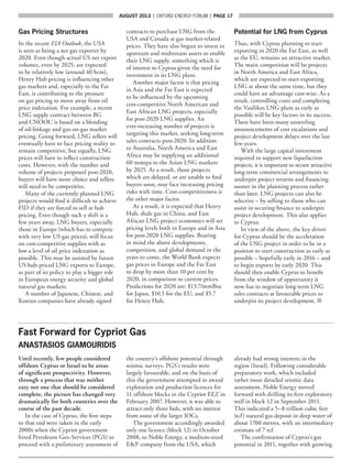 AUGUST 2013  |  OXFORD ENERGY FORUM  |  page 17
Gas Pricing Structures
In the recent EIA Outlook, the USA
is seen as being a net gas exporter by
2020. Even though actual US net export
volumes, even by 2025, are expected
to be relatively low (around 40 bcm),
Henry Hub pricing is influencing other
gas markets and, especially in the Far
East, is contributing to the pressure
on gas pricing to move away from oil
price indexation. For example, a recent
LNG supply contract between BG
and CNOOC is based on a blending
of oil-linkage and gas-on-gas market
pricing. Going forward, LNG sellers will
eventually have to face pricing reality to
remain competitive, but equally, LNG
prices will have to reflect construction
costs. However, with the number and
volume of projects proposed post-2020,
buyers will have more choice and sellers
will need to be competitive.
Many of the currently planned LNG
projects would find it difficult to achieve
FID if they are forced to sell at hub
pricing. Even though such a shift is a
few years away, LNG buyers, especially
those in Europe (which has to compete
with very low US gas prices), will focus
on cost-competitive supplies with as
low a level of oil price indexation as
possible. This may be assisted by future
US hub-priced LNG exports to Europe,
as part of its policy to play a bigger role
in European energy security and global
natural gas markets.
A number of Japanese, Chinese, and
Korean companies have already signed
contracts to purchase LNG from the
USA and Canada at gas market-related
prices. They have also begun to invest in
upstream and midstream assets to enable
their LNG supply, something which is
of interest to Cyprus given the need for
investment in its LNG plant.
Another major factor is that pricing
in Asia and the Far East is expected
to be influenced by the upcoming
cost-competitive North American and
East African LNG projects, especially
for post-2020 LNG supplies. An
ever-increasing number of projects is
targeting this market, seeking long-term
sales contracts post-2020. In addition
to Australia, North America and East
Africa may be supplying an additional
60 mmtpa to the Asian LNG markets
by 2025. As a result, those projects
which are delayed, or are unable to find
buyers soon, may face increasing pricing
risks with time. Cost-competitiveness is
the other major factor.
As a result, it is expected that Henry
Hub, shale gas in China, and East
African LNG project economics will set
pricing levels both in Europe and in Asia
for post-2020 LNG supplies. Bearing
in mind the above developments,
competition, and global demand in the
years to come, the World Bank expects
gas prices in Europe and the Far East
to drop by more than 10 per cent by
2020, in comparison to current prices.
Predictions for 2020 are: $13.7/mmBtu
for Japan, $10.5 for the EU, and $5.7
for Henry Hub.
Potential for LNG from Cyprus
Thus, with Cyprus planning to start
exporting in 2020 the Far East, as well
as the EU, remains an attractive market.
The main competition will be projects
in North America and East Africa,
which are expected to start exporting
LNG at about the same time, but they
could have an advantage cost-wise. As a
result, controlling costs and completing
the Vasilikos LNG plant as early as
possible will be key factors in its success.
There have been many unsettling
announcements of cost escalations and
project development delays over the last
few years.
With the large capital investment
required to support new liquefaction
projects, it is important to secure attractive
long-term commercial arrangements to
underpin project returns and financing
sooner in the planning process rather
than later. LNG projects can also be
selective – by selling to those who can
assist in securing finance to underpin
project development. This also applies
to Cyprus.
In view of the above, the key driver
for Cyprus should be the acceleration
of the LNG project in order to be in a
position to start construction as early as
possible – hopefully early in 2016 – and
to begin exports by early 2020. This
should then enable Cyprus to benefit
from the window of opportunity it
now has to negotiate long-term LNG
sales contracts at favourable prices to
underpin its project development. ■
Fast Forward for Cypriot Gas
ANASTASIOS GIAMOURIDIS
Until recently, few people considered
offshore Cyprus or Israel to be areas
of significant prospectivity. However,
through a process that was neither
easy nor one that should be considered
complete, the picture has changed very
dramatically for both countries over the
course of the past decade.
In the case of Cyprus, the first steps
to that end were taken in the early
2000s when the Cypriot government
hired Petroleum Geo-Services (PGS) to
proceed with a preliminary assessment of
the country’s offshore potential through
seismic surveys. PGS’s results were
largely favourable, and on the basis of
this the government attempted to award
exploration and production licences for
11 offshore blocks in the Cypriot EEZ in
February 2007. However, it was able to
attract only three bids, with no interest
from some of the larger IOCs.
The government accordingly awarded
only one licence (block 12) in October
2008, to Noble Energy, a medium-sized
EP company from the USA, which
already had strong interests in the
region (Israel). Following considerable
preparatory work, which included
rather more detailed seismic data
assessment, Noble Energy moved
forward with drilling its first exploratory
well in block 12 in September 2011.
This indicated a 5–8 trillion cubic feet
(tcf) natural gas deposit in deep water of
about 1700 metres, with an intermediary
estimate of 7 tcf.
The confirmation of Cyprus’s gas
potential in 2011, together with growing
 