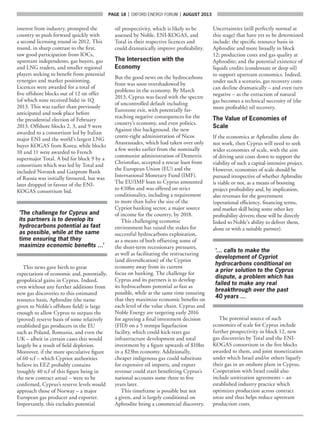 page 18  |  OXFORD ENERGY FORUM  |  AUGUST 2013
interest from industry, prompted the
country to push forward quickly with
a second licensing round in 2012. This
round, in sharp contrast to the first,
saw good participation from IOCs,
upstream independents, gas buyers, gas
and LNG traders, and smaller regional
players seeking to benefit from potential
synergies and market positioning.
Licences were awarded for a total of
five offshore blocks out of 12 on offer
(of which nine received bids) in 1Q
2013. This was earlier than previously
anticipated and took place before
the presidential election of February
2013. Offshore blocks 2, 3, and 9 were
awarded to a consortium led by Italian
major ENI and the world’s largest LNG
buyer KOGAS from Korea; while blocks
10 and 11 were awarded to French
supermajor Total. A bid for block 9 by a
consortium which was led by Total and
included Novatek and Gazprom Bank
of Russia was initially favoured, but was
later dropped in favour of the ENI-
KOGAS consortium bid.
‘The challenge for Cyprus and
its partners is to develop its
hydrocarbons potential as fast
as possible, while at the same
time ensuring that they
maximize economic benefits …’
This news gave birth to great
expectations of economic and, potentially,
geopolitical gains in Cyprus. Indeed,
even without any further additions from
new gas discoveries to this estimated
resource basis, Aphrodite (the name
given to Noble’s offshore field) is large
enough to allow Cyprus to surpass the
(proved) reserve basis of some relatively
established gas producers in the EU
such as Poland, Romania, and even the
UK – albeit in certain cases this would
largely be a result of field depletion.
Moreover, if the more speculative figure
of 60 tcf – which Cypriot authorities
believe its EEZ probably contains
(roughly 40 tcf of this figure being in
the new contract areas) – were to be
confirmed, Cyprus’s reserve levels would
approach those of Norway – a major
European gas producer and exporter.
Importantly, this excludes potential
oil prospectivity, which is likely to be
assessed by Noble, ENI-KOGAS, and
Total in their respective licences and
could dramatically improve profitability.
The Intersection with the
Economy
But the good news on the hydrocarbons
front was soon overshadowed by
problems in the economy. By March
2013, Cyprus was faced with the spectre
of uncontrolled default including
Eurozone exit, with potentially far-
reaching negative consequences for the
country’s economy, and even politics.
Against this background, the new
centre-right administration of Nicos
Anastasiades, which had taken over only
a few weeks earlier from the nominally
communist administration of Demetris
Christofias, accepted a rescue loan from
the European Union (EU) and the
International Monetary Fund (IMF).
The EU/IMF loan to Cyprus amounted
to €10bn and was offered on strict
conditionality, including a requirement
to more than halve the size of the
Cypriot banking sector, a major source
of income for the country, by 2018.
This challenging economic
environment has raised the stakes for
successful hydrocarbons exploitation,
as a means of both offsetting some of
the short-term recessionary pressures,
as well as facilitating the restructuring
(and diversification) of the Cypriot
economy away from its current
focus on banking. The challenge for
Cyprus and its partners is to develop
its hydrocarbons potential as fast as
possible, while at the same time ensuring
that they maximize economic benefits on
each level of the value chain. Cyprus and
Noble Energy are targeting early 2016
for agreeing a final investment decision
(FID) on a 5 mmtpa liquefaction
facility, which could kick-start gas
infrastructure development and total
investment by a figure upwards of $10bn
in a $23bn economy. Additionally,
cheaper indigenous gas could substitute
for expensive oil imports, and export
revenue could start benefitting Cyprus’s
national accounts some three to five
years later.
This timeframe is possible but not
a given, and is largely conditional on
Aphrodite being a commercial discovery.
Uncertainties (still perfectly normal at
this stage) that have yet to be determined
include: the specific resource basis in
Aphrodite and more broadly in block
12; production costs and gas quality at
Aphrodite; and the potential existence of
liquids credits (condensate or deep oil)
to support upstream economics. Indeed,
under such a scenario, gas recovery costs
can decline dramatically – and even turn
negative – as the extraction of natural
gas becomes a technical necessity of (the
more profitable) oil recovery.
The Value of Economies of
Scale
If the economics at Aphrodite alone do
not work, then Cyprus will need to seek
wider economies of scale, with the aim
of driving unit costs down to support the
viability of such a capital-intensive project.
However, economies of scale should be
pursued irrespective of whether Aphrodite
is viable or not, as a means of boosting
project profitability and, by implication,
also revenues for the government
(operational efficiency, financing terms,
and market skill being some other key
profitability drivers; these will be directly
linked to Noble’s ability to deliver them,
alone or with a suitable partner).
‘… calls to make the
development of Cypriot
hydrocarbons conditional on
a prior solution to the Cyprus
dispute, a problem which has
failed to make any real
breakthrough over the past
40 years …
The potential source of such
economies of scale for Cyprus include
further prospectivity in block 12, new
gas discoveries by Total and the ENI-
KOGAS consortium in the five blocks
awarded to them, and joint monetization
under which Israel and/or others liquefy
their gas in an onshore plant in Cyprus.
Cooperation with Israel could also
include unitization agreements – an
established industry practice which
optimizes production across contract
areas and thus helps reduce upstream
production costs.
 