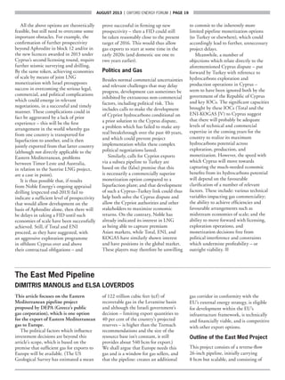 AUGUST 2013  |  OXFORD ENERGY FORUM  |  page 19
All the above options are theoretically
feasible, but still need to overcome some
important obstacles. For example, the
confirmation of further prospectivity
beyond Aphrodite in block 12 and/or in
the new licences awarded in 2013 under
Cyprus’s second licensing round, require
further seismic surveying and drilling.
By the same token, achieving economies
of scale by means of joint LNG
monetization with Israel presupposes
success in overcoming the serious legal,
commercial, and political complications
which could emerge in relevant
negotiations, in a successful and timely
manner. These complications could in
fact be aggravated by a lack of prior
experience – this will be the first
arrangement in the world whereby gas
from one country is transported for
liquefaction to another, and is then
jointly exported from that latter country
(although not directly applicable to the
Eastern Mediterranean, problems
between Timor Leste and Australia,
in relation to the Sunrise LNG project,
are a case in point).
It is thus possible that, if results
from Noble Energy’s ongoing appraisal
drilling (expected end-2013) fail to
indicate a sufficient level of prospectivity
that would allow development on the
basis of Aphrodite alone, then there will
be delays in taking a FID until such
economies of scale have been successfully
achieved. Still, if Total and ENI
proceed, as they have suggested, with
an aggressive exploration programme
in offshore Cyprus over and above
their contractual obligations – and
prove successful in firming up new
prospectivity – then a FID could still
be taken reasonably close to the present
target of 2016. This would thus allow
gas exports to start at some time in the
early 2020s (and domestic use one to
two years earlier).
Politics and Gas
Besides normal commercial uncertainties
and relevant challenges that may delay
progress, development can sometimes be
inhibited by extraneous non-commercial
factors, including political risk. This
includes calls to make the development
of Cypriot hydrocarbons conditional on
a prior solution to the Cyprus dispute,
a problem which has failed to make any
real breakthrough over the past 40 years,
and which could prevent project
implementation whilst these complex
political negotiations lasted.
Similarly, calls for Cypriot exports
via a subsea pipeline to Turkey are
based on the (false) premise that this
is necessarily a commercially superior
monetization option compared to a
liquefaction plant; and that development
of such a Cyprus–Turkey link could thus
help both solve the Cyprus dispute and
allow the Cypriot authorities and other
stakeholders to maximize economic
returns. On the contrary, Noble has
already indicated its interest in LNG
as being able to capture premium
Asian markets, while Total, ENI, and
KOGAS have similarly shown interest
and have positions in the global market.
These players may therefore be unwilling
to commit to the inherently more
limited pipeline monetization options
(to Turkey or elsewhere), which could
accordingly lead to further, unnecessary
project delays.
Meanwhile, a number of
objections which relate directly to the
aforementioned Cyprus dispute – put
forward by Turkey with reference to
hydrocarbons exploration and
production operations in Cyprus –
seem to have been ignored both by the
government of the Republic of Cyprus
and key IOCs. The significant capacities
brought by these IOCs (Total and the
ENI-KOGAS JV) to Cyprus suggest
that there will probably be adequate
levels of technical and commercial
expertise in the coming years for the
country to realize its maximum
hydrocarbons potential across
exploration, production, and
monetization. However, the speed with
which Cyprus will move towards
capturing the much-needed economic
benefits from its hydrocarbons potential
will depend on the favourable
clarification of a number of relevant
factors. These include: various technical
variables impacting gas commerciality;
the ability to achieve efficiencies and
favourable arrangements such as
midstream economies of scale; and the
ability to move forward with licensing,
exploration operations, and
monetization decisions free from
political interference and constraints
which undermine profitability – or
outright viability. ■
The East Med Pipeline
DIMITRIS MANOLIS and ELSA LOVERDOS
This article focuses on the Eastern
Mediterranean pipeline project
proposed by DEPA (Greece’s public
gas corporation), which is one option
for the export of Eastern Mediterranean
gas to Europe.
The political factors which influence
investment decisions are beyond this
article’s scope, which is based on the
premise that sufficient gas for exports to
Europe will be available. (The US
Geological Survey has estimated a mean
of 122 trillion cubic feet (tcf) of
recoverable gas in the Levantine basin
and although the Israeli government’s
decision – limiting export quantities to
40 per cent of the country’s projected
reserves – is higher than the Tzemach
recommendations and the size of the
resource base isn’t constant, it still
provides about 540 bcm for export.)
We shall argue that Europe needs this
gas and is a window for gas sellers, and
that the pipeline: creates an additional
gas corridor in conformity with the
EU’s external energy strategy, is eligible
for development within the EU’s
infrastructure framework, is technically
and financially viable, and is competitive
with other export options.
Outline of the East Med Project
This project consists of a reverse-flow
26-inch pipeline, initially carrying
8 bcm but scalable, and consisting of
 