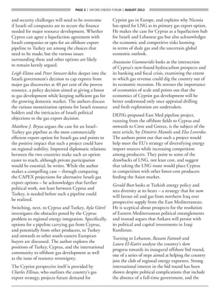 page 2  |  OXFORD ENERGY FORUM  |  AUGUST 2013
and security challenges will need to be overcome
if Israeli oil companies are to secure the finance
needed for major resource development. Whether
Cyprus can agree a liquefaction agreement with
Israeli companies or opts for an offshore export
pipeline to Turkey are among the choices that
need to be made; but the various issues
surrounding these and other options are likely
to remain keenly argued.
Leigh Elston and Peter Stewart delve deeper into the
Israeli government’s decision to cap exports from
major gas discoveries at 40 per cent of the proven
resource, a policy decision aimed at giving a boost
to gas development while keeping sufficient gas for
the growing domestic market. The authors discuss
the various monetization options for Israeli resource
holders and the intricacies of Israeli political
objections to the gas export decision.
Matthew J. Bryza argues the case for an Israel–
Turkey gas pipeline as the most commercially
efficient export option for Israeli gas and points to
the positive impact that such a project could have
on regional stability. Improved diplomatic relations
between the two countries make such an option
easier to reach, although private participation
would be essential, he writes. While the author
makes a compelling case – through comparing
the CAPEX projections for alternative Israeli gas
export options – he acknowledges that further
political work, not least between Cyprus and
Turkey, is needed before such a pipeline could
be realized.
Switching, next, to Cyprus and Turkey, Ayla Gürel
investigates the obstacles posed by the Cyprus
problem to regional energy integration. Specifically,
options for a pipeline carrying gas from Cyprus,
and potentially from other producers, to Turkey
and onwards to other south-eastern European
buyers are discussed. The author explores the
positions of Turkey, Cyprus, and the international
community to offshore gas development as well
as the issue of resource sovereignty.
The Cypriot perspective itself is provided by
Charles Ellinas, who outlines the country’s gas
export strategy, projects future demand for
Cypriot gas in Europe, and explains why Nicosia
has opted for LNG as its primary gas export option.
He makes the case for Cyprus as a liquefaction hub
for Israeli and Lebanese gas but also acknowledges
the economic and competitive risks looming
in terms of shale gas and the uncertain global
economic outlook.
Anastasios Giamouridis looks at the intersection
of Cyprus’s new-found hydrocarbon prospects and
its banking and fiscal crisis, examining the extent
to which gas revenue could dig the country out of
its economic recession. He stresses the importance
of economies of scale and points out that the
economics of Cypriot gas development will be
better understood only once appraisal drilling
and fresh exploration are undertaken.
DEPA’s proposed East Med pipeline project,
running from the offshore fields to Cyprus and
onwards to Crete and Greece, is the subject of the
next article, by Dimitris Manolis and Elsa Loverdos.
The authors point out that such a project would
help meet the EU’s strategy of diversifying energy
import sources while increasing competition
among producers. They point to some of the
drawbacks of LNG, not least cost, and suggest
that taking the LNG route would place Cyprus
in competition with other lower-cost producers
feeding the Asian market.
Gerald Butt looks at Turkish energy policy and
sees diversity at its heart – a strategy that for now
will favour oil and gas from northern Iraq over
prospective supply from the East Mediterranean.
He is sceptical about prospects for the resolution
of Eastern Mediterranean political entanglements
and instead argues that Ankara will persist with
its political and capital investments in Iraqi
Kurdistan.
Turning to Lebanon, Bassam Fattouh and
Laura El-Katiri analyse the country’s slow
progress towards its inaugural offshore bid round,
one of a series of steps aimed at helping the country
join the club of regional energy exporters. Strong
international interest in the bid round has been
shown despite political complications that include
the absence of a full-time government, and the
 