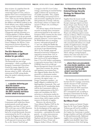 page 20  |  OXFORD ENERGY FORUM  |  AUGUST 2013
three sections: (a) a pipeline from the
fields to Cyprus, (b) a pipeline
connecting Cyprus to Crete, and (c) a
pipeline from Crete to mainland Greece
with compressor stations at Cyprus and
Crete. There are two routing options for
section (c): a 1,700 km pipeline (1,200
km offshore and 500 km onshore) to the
Greek Adriatic coast, which could then
connect to Italy via the IGI Poseidon,
the 210 km, 10 bcm offshore pipeline
between the Greek Adriatic coast
(Thesprotia) and Italy (Otranto); or a
1,550 km pipeline (1,530 km offshore
and 20 km onshore) to the gas network
in northern Greece, which could connect
to Bulgaria via the IGB (Interconnector
Greece–Bulgaria, the 180 km, 5 bcm
interconnector between Komotini in
north-eastern Greece and Stara Zagora
in Bulgaria).
The EU’s Natural Gas
Requirements: a significant
window for gas sellers
Europe continues to be a valid market.
The historically low rates of gas
consumption – which, according to the
European Commission’s Directorate-
General for energy, dipped by 4 per
cent in 2012 registering a 14 per cent
decrease relative to 2010 – fell with the
contraction of GDP, raising doubts
about the market’s enduring attraction
to sellers of gas.
‘… a pipeline delivering gas
from the Eastern
Mediterranean would be
well-placed to tap into both
the SEE’s markets and those
further afield in Europe.’
However, according to European
Commission staff, trends have shown
marked growth overall and import
dependency rose from 43.5 per cent in
1995 to 62.4 per cent in 2010. Moreover,
although previous projections have
had to be revised downwards, forecasts
commissioned by the EU to take into
account the flagging economy indicate
that the share of gas among fossil fuels
is still expected to increase up to 2030.
For, as the ‘cleanest’ fossil fuel, gas
is integral to the EU’s Low-Carbon
strategy, constituting an essential backup
supply to balance the increasing use
of variable renewables. This, coupled
with dwindling conventional reserves
and uncertainty regarding the extent of
shale production in Europe, indicates
that Europe’s reliance on imports will
increase to 80 per cent, according to
EU figures.
The adverse impact of the Eurozone’s
recession on foreign direct investment
and external demand in the south-east
European (SEE) economy has also raised
doubts about this regional market’s
potential. However, a recent report from
the World Bank notes an emerging
recovery, with projected growth of
1.7 per cent, ending the double-dip
recession and the Commission estimates
an increase in gas demand during
2012–25. For example, projected
demand (in bcm/year) in Romania is
expected to increase from 13.67 to
16.79 (while its production declines
from 10.33 to 6.22) and in Bulgaria
from 2.75 to 4.99; Serbia’s consumption
is expected to increase from 2.30 to 4.07,
FYROM’s from 0.43 to 0.88 and
Bosnia-Herzegovina’s from 0.33 to 0.95.
Apart from economic ills, pricing
and regulatory uncertainties have
also triggered doubts about the SEE’s
attraction as a destination market.
However, while reforms are certainly
necessary, the region’s states – as
Energy Community members – are
legally obliged to establish the EU’s
legal/regulatory framework. This, and
aspirations for EU membership, bodes
well for the Commission’s efforts to
improve implementation of the EU’s
acquis and consolidates the SEE’s
attraction as a destination market by
virtue of it being the closest to the new
sources of gas, and in urgent need for
resources to diversify its supplies.
Moreover, the selection of the
Trans-Adriatic Pipeline (TAP) by the
SDII Consortium is excellent news
for the development of the region’s gas
market, potentially triggering further
investments – a prerequisite for market
growth – in various interconnectors
including the IAP (Ionian Adriatic
Pipeline) and those between: Bulgaria–
Romania (1.5 bcm, 25 km) and
Bulgaria–Serbia (1.8 bcm, 150 km).
The Objectives of the EU’s
External Energy Security
Strategy for Natural Gas:
diversification
Supplies from the Levant would
contribute to the EU’s energy goals:
Europe’s major gas imports are from
Russia (34 per cent), Norway (31 per
cent), and Algeria (14 per cent), with
extensive single-source dependency in
northern and eastern Europe, while
90 per cent of Russian exports transit
Ukraine or Belarus. With its increasing
reliance on imports for the energy
it consumes, the EU’s priority is to
overcome dependency and minimize the
risks associated with reliance on a small
number of suppliers/routes, through
diversification. Apart from ensuring
uninterrupted supplies, this goal is
pursued in order to increase competition
which, with gas costing European
industry four times more than its US
competitors, is increasingly urgent.
‘… where there are precedents
for cross-border pipelines, a new
commercial framework needs
to be devised for an LNG
project sourcing from more
than one country.’
The Southern Gas Corridor (SGC)
has been the EU’s strategy cornerstone,
and the selection of TAP constitutes
a milestone. However, the 10 bcm
associated with the SDII consortium
represents only 2 per cent of the
EU’s consumption and, according to
European Commissioner for Energy
Günther Oettinger, is just the start of
Europe’s diversification process.
But Where From?
Europe’s options are limited. Despite
hopes for the Trans-Caspian Pipeline,
Turkmen gas will not be available in
the near future, due to disputes over
the Caspian Sea. Iranian gas is another
hostage of politics and Iraq’s will initially
be allocated domestically. Additional
supplies from existing North African
suppliers seem doubtful. Apart from
the ramifications of the Arab Spring,
 
