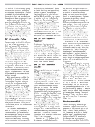 AUGUST 2013  |  OXFORD ENERGY FORUM  |  page 21
this is due to factors including: ageing
infrastructure and delays in bringing
new upstream volumes online (Algeria);
technological challenges facing new
discoveries (Libya); and supplies being
focused on the domestic market (Egypt).
Mediterranean gas is therefore
attractive and a pipeline delivering gas
from the Eastern Mediterranean would
be well-placed to tap into both the
SEE’s markets and those further afield
in Europe. According to Commissioner
Oettinger ‘For the EU, this region [the
Eastern Mediterranean] could become a
potential plank of energy security’.
EU’s Infrastructure Policy
Europe’s resolve to diversify is reflected
in its new infrastructure strategy for
2020 and beyond. This emphasizes
the need for transit infrastructure to
link up with new suppliers, as well as
cross border interconnections to ensure
delivery. The Commission estimates a
30 per cent increase in the volume of
transmission capacity is required.
The Eastern Mediterranean has
already been integrated into the
EU’s strategy. Regulation 347/2013
incorporates it within the SGC and cites
it as a source for diversifying central
eastern, and south-eastern Europe’s
supplies. Priority corridors have been
designed with the integration of SEE
markets in mind.
Work is underway to establish the
list of PCIs by the end of 2013 and
Commissioner Oettinger has stated
recently that ‘we take a particular
interest in proposals for transporting
East Mediterranean gas into the EU’.
Apart from the proposed East Med
pipeline a similar project, the TransMed
a 1,400 km (approximately) pipeline
from Cyprus to the Greek mainland
(near Athens) via Crete, has been
proposed by Cyprus. While the ultimate
objective foresees their merger, currently
both projects have been scoring well in
the evaluation process and seem set to be
labelled PCIs.
The East Med pipeline meets a
series of EU criteria: it contributes to
competition inter alia by facilitating
access to sources of supply taking into
account diversification of sources,
counterparts, and routes; it promotes
market integration and interoperability
by enabling the connection of Cyprus
to the EU mainland; and it potentially
impacts security of supply beyond
Cyprus and Greece to Italy, Bulgaria,
and the SEE. It establishes a new route,
in addition to the one via Turkey, for
Caspian gas, thus satisfying Europe’s
quest for alternative routes. Memories
of the 2009 Russia–Ukraine crisis
(which also disrupted supplies coming
through Turkey) serve to underline
the significance of this. Moreover as a
reverse-flow infrastructure, the East Med
could also provide supplies from Italy
and North Africa towards the south-east.
The East Med’s Technical
Feasibility
Studies show that the project is
technically feasible. While the
maximum water depth (2,873 m) is
challenging, the engineering required is
similar to projects – such as the planned
Galsi and Medgaz – already completed.
Even the approach to Crete, complex due
to a rough sea bed, does not represent
insurmountable difficulties and a marine
survey scope has been defined.
The East Med’s Economic
Viability
Major energy infrastructure is expensive.
The EU estimates that to cover gas
needs from 2010 to 2020, investments
of €70bn are required; this sum includes
import pipelines, interconnectors,
reverse flow, storage, and LNG. It is not
surprising, therefore, that one of the
criteria for PCI status is for the project’s
overall benefits to outweigh its costs.
The costs for creating a new corridor
from the Eastern Mediterranean to
Europe will be high whether considering
LNG or a pipeline. The East Med’s costs
(from source to Italy) are estimated at
€6bn and would be realized with project
financing probably consisting of 70 per
cent debt and 30 per cent equity.
As potential sources for facilitating
financing, European institutions have
increasingly focused on energy, with the
European Bank for Reconstruction and
Development having contributed around
€8bn since 1991 and the European
Investment Bank more than €55bn since
2000 (27 per cent on gas).
Moreover, as a PCI the East Med’s
development would be facilitated by
the provisions of Regulation 347/2013
which – by addressing obstacles related
to granting of permits, regulatory
issues, and financing – was designed
largely to attract investments. To boost
investment, it provides a series of
advantages: preferential treatment for
PCIs, streamlined permit procedures, a
clear regulatory framework, long-term
incentives for investments including
the obligation on national regulatory
authorities to grant risk-related
incentives through tariffs (anticipatory
investments, early recognition of costs
incurred, additional return, etc.), and
appropriate cost allocation to enable
investments with cross-border impact.
Furthermore as a PCI the East Med
would potentially be eligible for financial
support (grants for studies and financial
instruments from the new Connecting
Europe Facility, CEF). Although the
Commission’s original proposal of
€41.2bn for CEF has been slashed to
almost €30bn (€5,126 million to the
energy sector), its instruments will assist
projects to leverage additional private
investments.
Of particular relevance for investors,
however, is the analysis showing that the
East Med would offer competitive tariffs
– lower than those of an LNG plant
– rendering this project less prohibitive
than has been suggested. For example,
regarding exports to Italy and SEE, the
pipeline’s average transportation tariffs
would be about a third of the costs
associated with LNG. Whereas the tariff
of LNG to Italy and SEE would range
between 54 per cent and 100 per cent,
the corresponding pipeline tariff to Italy
via Greece would be between 43 per cent
and 51 per cent. Indeed, this is comparable
to the case of gas from the Caspian to
Europe via Turkey and Greece, where
the tariffs range from 31 per cent to
68 per cent.
Pipeline versus LNG
There is no denying the advantages
inherent in a liquefaction facility, as
proposed for the Vasilikos area for gas
from Leviathan, Tamar, and block
12. This would be the first in the EU
and the world’s second cross-border
facility, and an MOU regarding its
development was recently signed
between Cyprus and the Noble, Delek,
 