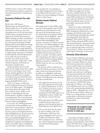 AUGUST 2013  |  OXFORD ENERGY FORUM  |  page 23
TANAP venture. In June 2013 Turkey
and Turkmenistan signed a cooperation
framework agreement on Turkmen gas
supplies.
Economic/Political Ties with
Irbil
But for now, with Eastern
Mediterranean gas being off limits,
Ankara’s sights are set on another region
much closer to home as a new and
expanding source of oil and natural gas:
northern Iraq. A strategic decision was
taken by the Turkish government in
2008 to develop economic and political
relations with Irbil, with a view to the
area of Iraq governed by the Kurdish
Regional government (KRG) providing
an increasing share of Turkey’s energy
requirements. Senior energy officials in
Ankara believe that Turkish firms failed
to exploit energy openings in Azerbaijan
and Kazakhstan and were determined
not to make the same mistake in
northern Iraq, when the potential
there became clear. Today, some 1,200
Turkish companies of all kinds are
operating in northern Iraq.
Turkey decided to focus on this
region for the simple reason that it offers
the nearest and cheapest source of oil
and gas and has significant sub-surface
resources: the KRG aims to produce
1mn b/d of oil by the end of 2015 and
2mn b/d by 2020. At present, Turkey is
importing 60,000 b/d by truck.
There is, of course, a tricky and
sensitive political dimension to Ankara’s
focus on the KRG region. The Baghdad
government deems the export of oil
from northern Iraq to Turkey in the
absence of supervision by the state
marketing firm, SOMO, as illegal and
unconstitutional. This is one of several
issues that have led to strained relations
between Ankara and Baghdad.
For its part, the Turkish government
is keenly aware of the sensibilities, but
insists that it is proceeding in a legal and
ethical way, and without any desire to
become a party to the disputes between
Irbil and Baghdad over oil and territorial
claims. How successful Turkey has
been in persuading Baghdad of its case
could become clear in 2014 after the
completion of a pipeline from Khurmala
Dome in the KRG region to Fishkabur
near the Turkey–Iraq border. From here,
there are plans for a new pipeline to
carry KRG-produced oil across Turkey
to the D’órtyol Oil Terminal, east of
Ceyhan, for onward shipping to Turkish
refiners or other buyers.
Pipeline Awaits Political
Decision
The option exists to inject KRG crude
into the Ceyhan pipeline, but the KRG
authorities are only prepared to take
this step if all the operating costs of
the international oil companies (IOCs)
involved are met by Baghdad – which
is the subject of an ongoing dispute
between Irbil and Baghdad. Also,
capacity constraints at Ceyhan terminal
mean that a new D’órtyol pipeline is the
preferred long-term plan for KRG crude.
No decision has been made yet on this
pipeline, but government officials are
confident that construction will start
within 12 months. The KRG and the
IOCs operating in the region are await-
ing word from Turkey’s Energy Market
Regulatory Authority (EMRA) on
whether work can start on a new direct
export pipeline.
The decision will be a political one
which the Turkish government will take
when it feels it has presented the best
possible case to Baghdad, explaining
why it feels justified in proceeding with
the deal. The following are key elements
in Turkey’s justification:
• The application for the licence for
the export pipeline has been made
by a private Turkish firm. So this is
not a Turkish government venture
– which might have implied
recognition of the KRG region as an
independent country. Turkey also
has effective control of the line.
• IOCs operating in the KRG region
would become partners in the
pipeline, which would be built on a
Build-Operate-Own (BOO) basis.
• The revenue from the oil would
be split according to the Iraqi
Constitution, with 83 per cent
going to Baghdad and 17 per cent
to Irbil, after deduction of the
IOCs’ production costs. Therefore
the central Iraqi government stands
to benefit from the proposed
scheme.
Despite the political sensitivities and
the delays that might arise (a final
decision is unlikely before the 2014
Iraqi parliamentary elections), one can
expect KRG-produced oil to be flowing
into Turkey by end-2014 or early 2015.
If the new pipeline project receives a
green light, construction will take
six months.
Turkey has further underlined its
commitment to energy ties with the
KRG through the acquisition by a state
company of six blocks in the region.
Two (Jabal Kand and Pulkhan) straddle
areas disputed by both Irbil and
Baghdad. When asked if this was not a
sign of Turkey taking the KRG’s side in
the territorial dispute, senior government
officials were clear that the border issue
was an internal Iraqi matter, and until
they resolved it, Ankara saw no harm in
exploring for oil and gas in those areas.
Domestic Diversification
Even as Turkey’s diplomats concentrate
on finessing the proposed KRG pipeline
project, its energy officials are seeing
what further potential lies inside the
country itself to help meet rising fuel
demand. To help cope with an annual
rise of 7–8 per cent in electricity
demand, more and more coal/lignite
is being mined and burned, with the
intention that this will account for
30 per cent of power generation by
2023. At the same time a Russian firm
is to construct a 4,800 MW nuclear
power plant at Akkuyu, near Mersin
on the Mediterranean coast on a BOO
basis, with commissioning scheduled to
begin in 2020 – although critics say this
will only increase Turkey’s reliance on
Russia as an energy partner. A second
nuclear plant is planned for Sinop on
the Black Sea, with a third option
being studied.
‘Potentially the brightest light
on Turkey’s domestic energy
horizon is shale gas.’
Potentially the brightest light on
Turkey’s domestic energy horizon is
shale gas. Energy Minister Taner Yildiz
said in 2013 that ‘there is huge potential
of shale gas reserves’, especially close to
 