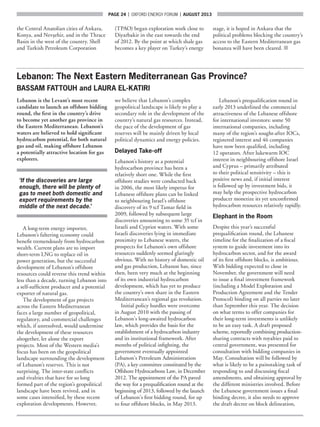 page 24  |  OXFORD ENERGY FORUM  |  AUGUST 2013
the Central Anatolian cities of Ankara,
Konya, and Nevşehir, and in the Thrace
Basin in the west of the country. Shell
and Turkish Petroleum Corporation
(TPAO) began exploration work close to
Diyarbakir in the east towards the end
of 2012. By the point at which shale gas
becomes a key player on Turkey’s energy
stage, it is hoped in Ankara that the
political problems blocking the country’s
access to the Eastern Mediterranean gas
bonanza will have been cleared. ■
Lebanon: The Next Eastern Mediterranean Gas Province?
BASSAM FATTOUH and LAURA EL-KATIRI
Lebanon is the Levant’s most recent
candidate to launch an offshore bidding
round, the first in the country’s drive
to become yet another gas province in
the Eastern Mediterranean. Lebanon’s
waters are believed to hold significant
hydrocarbon potential, for both natural
gas and oil, making offshore Lebanon
a potentially attractive location for gas
explorers.
‘If the discoveries are large
enough, there will be plenty of
gas to meet both domestic and
export requirements by the
middle of the next decade.’
A long-term energy importer,
Lebanon’s faltering economy could
benefit tremendously from hydrocarbon
wealth. Current plans are to import
short-term LNG to replace oil in
power generation, but the successful
development of Lebanon’s offshore
resources could reverse this trend within
less than a decade, turning Lebanon into
a self-sufficient producer and a potential
exporter of natural gas.
The development of gas projects
across the Eastern Mediterranean
faces a large number of geopolitical,
regulatory, and commercial challenges
which, if unresolved, would undermine
the development of these resources
altogether, let alone the export
projects. Most of the Western media’s
focus has been on the geopolitical
landscape surrounding the development
of Lebanon’s reserves. This is not
surprising. The inter-state conflicts
and rivalries that have for so long
formed part of the region’s geopolitical
landscape have been revived, and in
some cases intensified, by these recent
exploration developments. However,
we believe that Lebanon’s complex
geopolitical landscape is likely to play a
secondary role in the development of the
country’s natural gas resources. Instead,
the pace of the development of gas
reserves will be mainly driven by local
political dynamics and energy policies.
Delayed Take-off
Lebanon’s history as a potential
hydrocarbon province has been a
relatively short one. While the first
offshore studies were conducted back
in 2006, the most likely impetus for
Lebanese offshore plans can be linked
to neighbouring Israel’s offshore
discovery of its 9 tcf Tamar field in
2009, followed by subsequent large
discoveries amounting to some 35 tcf in
Israeli and Cypriot waters. With some
Israeli discoveries lying in immediate
proximity to Lebanese waters, the
prospects for Lebanon’s own offshore
resources suddenly seemed glaringly
obvious. With no history of domestic oil
and gas production, Lebanon has, since
then, been very much at the beginning
of its own industrial hydrocarbon
development, which has yet to produce
the country’s own share in the Eastern
Mediterranean’s regional gas revolution.
Initial policy hurdles were overcome
in August 2010 with the passing of
Lebanon’s long-awaited hydrocarbon
law, which provides the basis for the
establishment of a hydrocarbon industry
and its institutional framework. After
months of political infighting, the
government eventually appointed
Lebanon’s Petroleum Administration
(PA), a key committee constituted by the
Offshore Hydrocarbons Law, in December
2012. The appointment of the PA paved
the way for a prequalification round at the
beginning of 2013, followed by the launch
of Lebanon’s first bidding round, for up
to four offshore blocks, in May 2013.
Lebanon’s prequalification round in
early 2013 underlined the commercial
attractiveness of the Lebanese offshore
for international investors: some 50
international companies, including
many of the region’s sought-after IOCs,
registered interest and 46 companies
have now been qualified, including
12 operators. After lukewarm IOC
interest in neighbouring offshore Israel
and Cyprus – primarily attributed
to their political sensitivity – this is
positive news and, if initial interest
is followed up by investment bids, it
may help the prospective hydrocarbon
producer monetize its yet unconfirmed
hydrocarbon resources relatively rapidly.
Elephant in the Room
Despite this year’s successful
prequalification round, the Lebanese
timeline for the finalization of a fiscal
system to guide investment into its
hydrocarbon sector, and for the award
of its first offshore blocks, is ambitious.
With bidding expected to close in
November, the government will need
to issue a final investment framework
(including a Model Exploration and
Production Agreement and the Tender
Protocol) binding on all parties no later
than September this year. The decision
on what terms to offer companies for
their long-term investments is unlikely
to be an easy task. A draft proposed
scheme, reportedly combining production-
sharing contracts with royalties paid to
central government, was presented for
consultation with bidding companies in
May. Consultation will be followed by
what is likely to be a painstaking task of
responding to and discussing fiscal
amendments, and obtaining approval by
the different ministries involved. Before
the Lebanese government issues a final
binding decree, it also needs to approve
the draft decree on block delineation,
 