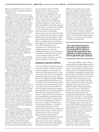 AUGUST 2013  |  OXFORD ENERGY FORUM  |  page 25
which was submitted to the council of
ministers before its resignation earlier in
March this year.
Lebanon’s political situation may yet
complicate the next steps in the schedule
considerably. The country’s deep political
and sectarian divisions, together with
the fragility of the political system, have
prevented successive governments from
formulating a clear energy policy. The
sectarian nature of Lebanon’s political
system has already delayed the formation
of the PA, and hence the country’s first
bidding round, by more than a year.
The six-member PA, now in charge of
managing the country’s emerging
hydrocarbon sector, is composed of
members of different religious groups
– the result of a one-year drama around
names and sectarian affiliations –
reflecting the secondary role played by
economic objectives behind Lebanese
institutional appointments. While the
formation of the Petroleum
Administration last year was a welcome
development, and the resignation of the
government has not affected the PA’s
work so far, the highly uncertain and
volatile political environment could
delay the bidding round as all the laws
and decrees require cabinet approval.
More fundamentally, the underlying
political and institutional dynamics that
delayed the bidding round in the first
place are still in full swing: sectarian
tensions, which have led to outright
violence, have indeed intensified over
recent months, partly in response to
neighbouring Syria’s gradual descent into
sectarian civil war, with repercussions on
its next-door neighbour Lebanon. With
parliamentary elections now postponed
from June this year until the end of
2014 due to rising security concerns, it
remains unclear if Lebanon will have a
functioning government and cabinet in
place in time to review fiscal proposals
and to issue the much-awaited fiscal law
that will guide hydrocarbon exploration,
by this September.
Yet another elephant in the room is
Lebanon’s historically plagued relations
with neighbouring Israel, as part of the
long-standing Arab–Israeli conflict. Of
most immediate concern are overlapping
Lebanese and Israeli maritime claims
over a territory of some 854 square
kilometres along the working line that
has become the de facto border between
the two countries since the 1980s.
Negotiations over the territory are
unlikely any time soon given the
continued status of de facto war with
each other. Neither of the two parties
has yet announced any suspected
resource discovery that straddles the
territory in question, a factor that has
likely contributed to both sides’ apparent
lack of interest in an escalation of conflict
over the issue, apart from occasional
rhetorical attacks on both sides.
However, the as yet unresolved issue has
kept Lebanon from agreeing its maritime
borders with third party Cyprus, which
borders both Israel and Lebanon; and is
likely to complicate future exploration
and exploitation efforts of the disputed
area, while rendering potential
cooperation over infrastructure and
trading routes between the two
neighbouring states out of the question.
Furthermore, although there have been
various attempts to demarcate the
maritime borders with Syria, very little
has been achieved on that front.
Lebanese Long-term Options
A key issue likely to face Lebanon in the
future (post 2020) is whether it should
pursue an aggressive export policy to
monetize its potential gas reserves. Care
needs to be taken, for the current debate
surrounding Lebanese reserves-to-be is
based on no confirmed numbers. Although
not a single well has been drilled so far
in Lebanon’s EEZ, this has not prevented
some politicians from throwing around
some big numbers about the potential
size of Lebanon’s hydrocarbon resources.
Caretaker Minister of Energy and Water,
Jibran Basil, put Lebanese estimated
reserves in May 2013 at 30 tcf of natural
gas (around 850 bcm) and 660 million
barrels of oil in its EEZ, hypothesizing
that exports could begin in as little as
four years. In August 2012 Spectrum,
the Norwegian company in charge of
Lebanon’s first 3D seismic survey,
estimated recoverable dry gas reserves for
Phase I of its survey at 11.6 tcf, with an
initial estimate of 25.4 tcf for both
phases covering Lebanon’s EEZ.
The basis upon which these estimates
have been derived is not clear, and
Spectrum has since been criticized for
what some observers have called highly
speculative estimates for Lebanon’s
offshore reserves. More can be said
about the credibility of the numbers
suggested by Lebanon’s Ministry of
Energy and Water, though perhaps the
extent to which the ministries’ own
reserve estimates reflect reality does not
matter in a country where there is low
trust in politicians’ statements anyway.
Statements such as that by Jibran Basil,
however, reveal the extent of the hype in
this resource-poor country and the desire
to be part of the ‘small gas revolution’
currently being experienced in Israel and
Cyprus, the two Eastern Mediterranean
countries with the most advanced plans
in offshore gas exploration.
‘The road towards Lebanon
becoming a gas producer is
very long and it is still very
early for the government and
politicians to start planning on
how to spend the gas revenues.’
If and when offshore work confirms
commercially recoverable offshore resources
in Lebanon, the balance between the use
of gas to meet domestic demand and for
export purposes will ultimately determine
the companies’ profitability, together with
their incentive to develop the reserve base.
Meeting domestic demand, especially in
the power sector, should assume top
priority in government policy. But this
requires that Lebanon has a clear policy
regarding the pricing of gas for the
domestic market, which is potentially
a contentious issue in negotiations
between government and companies.
Furthermore, since gas demand is
strongly interlinked with the evolution
of electricity demand, it is essential that
the government embark on the reform
of the power sector and electricity prices.
The challenge is grave. Électricité du
Liban (EdL) suffers from huge financial
and operating losses, which constitute
between 20 per cent and 25 per cent of
the government’s primary expenditure.
EdL also suffers from chronic
underinvestment, which has so far
prevented it from modernizing its grid
and expanding power generation
capacity. In addition, increasing the
penetration of gas in the power mix
requires heavy investment in the gas
 