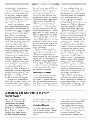 page 26  |  OXFORD ENERGY FORUM  |  AUGUST 2013
grid, including the planned project to
build a coastal gas pipeline from the
north to the south of the country. This
project has faced many hurdles in the
past, and there is always the risk that
gas could start flowing from offshore
fields without the government putting in
place the necessary infrastructure to
move it around onshore.
The most likely outcome for Lebanon
is the adoption of a balanced approach
between meeting domestic demand and
allowing companies to export. Gas demand
is estimated to reach 2.6 bcm in 2020,
increasing to almost 4 bcm by 2030.
If the discoveries are large enough,
there will be plenty of gas to meet both
domestic and export requirements by the
middle of the next decade. But this raises
another set of questions: Should
Lebanon aim at directing its exports
towards regional markets by pipelines,
or should it invest in the more expensive
liquefaction facilities? Ultimately, the
complex geopolitical landscape will
impact Lebanon’s choices over possible
monetization options and hence will be
pivotal in determining the future
direction of gas trade flows. The long-
term border conflicts across the region
serve as impediments to the realization
of synergies and the optimization of
resource development. However,
Lebanon is in a better position than its
neighbours as it has more options – such
as pipeline gas exports either to Turkey
through Syria or to Jordan and Egypt
through the Arab Gas Pipeline – to
monetize its reserves in the long term.
It is important to stress that while
there is much hype about Lebanon’s gas
potential, the country is not expected
to produce any natural gas by 2020 and
thus it will have to import all of its gas
requirements in the short to medium
term if it is to achieve its ambitious
objective of increasing the share of
natural gas in power generation. Due
to rising demand in their own markets
and limited potential to expand supply,
pipeline gas from Syria and Egypt is
unlikely to be forthcoming any time
soon, at least not in large quantities.
Recently, Iran and Lebanon agreed to
build a gas pipeline through Iraq and
Syria to supply Iranian gas for Lebanon’s
power plants. This project, however, is
unlikely to materialize due to a number
of factors, which include: instability in
Syria, sharp political divisions within
Lebanon regarding the role of Iran in the
country, the financial sanctions on Iran
that limit the options for financing the
project, and the limited availability of
Iranian gas for export.
Thus, Lebanon faces little choice
over the short term but to rely on LNG
imports. The question then is: should
Lebanon wait until gas reserves are
brought on stream, and in the meantime
continue to rely on expensive liquids to
fuel its power sector, or should it pursue
the LNG option? While LNG imports
are likely to be less costly than liquids,
especially at currently high international
oil prices, the infrastructure cost of
switching fuels could be high.
An Uneasy Road Ahead
The road towards Lebanon becoming
a gas producer is very long and it is
still very early for the government and
politicians to start planning on how to
spend the gas revenues. In the next few
years, the government will be confronted
with many complex decisions. Like
other countries, Lebanon will realize
sooner rather than later that the key
challenges to be faced in developing its
hydrocarbon reserve base will probably
not be found underground, in the
form of resource and technological
constraints, but above ground, in
formulation of a gas promoting national
legislative and fiscal policy, appropriate
and effective institutional structures,
and the management of gas revenues.
In the current context of political
polarization, the regulatory environment is
likely to be highly volatile and key policy
decisions (and their implementation) are
likely to be subject to constant delays.
The Energy Ministry has promised ‘full
transparency in the evaluation process
through the bidding round’, but given
the weak institutions, the lack of a clear
governance structure, and the absence of
accountability, it is doubtful whether
such transparency will ever be achieved,
especially in an industry where the size
of the rents can be very large and the
competition for rents fierce. Also, if
Lebanon is to meet its ambitious target
of joining the family of gas producing
countries soon, it has to overhaul its
general business practices – including
the processes of obtaining permits and
customs and security clearance. These
measures are essential to shelter the gas
industry from the corruption and red
tape that currently characterize
Lebanon’s business environment.
The way Lebanon deals with these
above ground challenges will determine
whether the promised ‘gas revolution’ will
ever materialize and whether it will prove
to be a revolution for the country as a
whole or just for the privileged few. ■
Lebanon Oil and Gas: what is on offer?
CAROLE NAKHLE
It has been said many times that
Lebanon is at a crossroads. This
has never been truer than now.
The Lebanese economy is often
associated with banking and tourism.
But this perception could dramatically
change if Lebanon succeeds in
unlocking its oil and gas potential
and, more importantly, increases
its commitment to transparent and
efficient management of the sector.
International Interest
The Ministry of Energy and Water
(MoEW) officially launched Lebanon’s
first ever offshore licensing round in
April 2012.
Around 52 international oil companies
submitted prequalification applications
and 46 companies were shortlisted.
These included major oil companies
such as Shell and ExxonMobil, which
satisfied the country’s relatively strict
financial and technical prequalification
requirements. However, there is a
difference between companies that
 