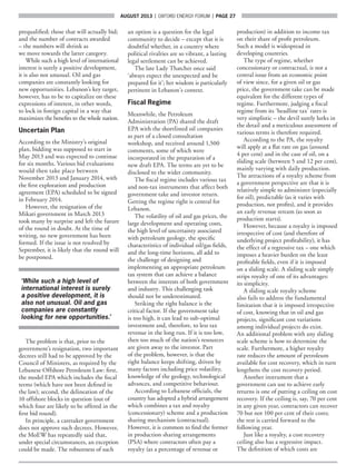 AUGUST 2013  |  OXFORD ENERGY FORUM  |  page 27
prequalified; those that will actually bid;
and the number of contracts awarded
– the numbers will shrink as
we move towards the latter category.
While such a high level of international
interest is surely a positive development,
it is also not unusual. Oil and gas
companies are constantly looking for
new opportunities. Lebanon’s key target,
however, has to be to capitalize on these
expressions of interest, in other words,
to lock in foreign capital in a way that
maximizes the benefits to the whole nation.
Uncertain Plan
According to the Ministry’s original
plan, bidding was supposed to start in
May 2013 and was expected to continue
for six months. Various bid evaluations
would then take place between
November 2013 and January 2014, with
the first exploration and production
agreement (EPA) scheduled to be signed
in February 2014.
However, the resignation of the
Mikati government in March 2013
took many by surprise and left the future
of the round in doubt. At the time of
writing, no new government has been
formed. If the issue is not resolved by
September, it is likely that the round will
be postponed.
‘While such a high level of
international interest is surely
a positive development, it is
also not unusual. Oil and gas
companies are constantly
looking for new opportunities.’
The problem is that, prior to the
government’s resignation, two important
decrees still had to be approved by the
Council of Ministers, as required by the
Lebanese Offshore Petroleum Law: first,
the model EPA which includes the fiscal
terms (which have not been defined in
the law); second, the delineation of the
10 offshore blocks in question (out of
which four are likely to be offered in the
first bid round).
In principle, a caretaker government
does not approve such decrees. However,
the MoEW has repeatedly said that,
under special circumstances, an exception
could be made. The robustness of such
an option is a question for the legal
community to decide – except that it is
doubtful whether, in a country where
political rivalries are so vibrant, a lasting
legal settlement can be achieved.
The late Lady Thatcher once said
‘always expect the unexpected and be
prepared for it’; her wisdom is particularly
pertinent in Lebanon’s context.
Fiscal Regime
Meanwhile, the Petroleum
Administration (PA) shared the draft
EPA with the shortlisted oil companies
as part of a closed consultation
workshop, and received around 1,500
comments, some of which were
incorporated in the preparation of a
new draft EPA. The terms are yet to be
disclosed to the wider community.
The fiscal regime includes various tax
and non-tax instruments that affect both
government take and investor return.
Getting the regime right is central for
Lebanon.
The volatility of oil and gas prices, the
large development and operating costs,
the high level of uncertainty associated
with petroleum geology, the specific
characteristics of individual oil/gas fields,
and the long-time horizons, all add to
the challenge of designing and
implementing an appropriate petroleum
tax system that can achieve a balance
between the interests of both government
and industry. This challenging task
should not be underestimated.
Striking the right balance is the
critical factor. If the government take
is too high, it can lead to sub-optimal
investment and, therefore, to less tax
revenue in the long run. If it is too low,
then too much of the nation’s resources
are given away to the investor. Part
of the problem, however, is that the
right balance keeps shifting, driven by
many factors including price volatility,
knowledge of the geology, technological
advances, and competitive behaviour.
According to Lebanese officials, the
country has adopted a hybrid arrangement
which combines a tax and royalty
(concessionary) scheme and a production
sharing mechanism (contractual).
However, it is common to find the former
in production sharing arrangements
(PSA) where contractors often pay a
royalty (as a percentage of revenue or
production) in addition to income tax
on their share of profit petroleum.
Such a model is widespread in
developing countries.
The type of regime, whether
concessionary or contractual, is not a
central issue from an economic point
of view since, for a given oil or gas
price, the government take can be made
equivalent for the different types of
regime. Furthermore, judging a fiscal
regime from its ‘headline tax’ rates is
very simplistic – the devil surely lurks in
the detail and a meticulous assessment of
various terms is therefore required.
According to the PA, the royalty
will apply at a flat rate on gas (around
4 per cent) and in the case of oil, on a
sliding scale (between 5 and 12 per cent),
mainly varying with daily production.
The attractions of a royalty scheme from
a government perspective are that it is
relatively simple to administer (especially
for oil), predictable (as it varies with
production, not profits), and it provides
an early revenue stream (as soon as
production starts).
However, because a royalty is imposed
irrespective of cost (and therefore of
underlying project profitability), it has
the effect of a regressive tax – one which
imposes a heavier burden on the least
profitable fields, even if it is imposed
on a sliding scale. A sliding scale simply
strips royalty of one of its advantages:
its simplicity.
A sliding scale royalty scheme
also fails to address the fundamental
limitation that it is imposed irrespective
of cost, knowing that in oil and gas
projects, significant cost variations
among individual projects do exist.
An additional problem with any sliding
scale scheme is how to determine the
scale. Furthermore, a higher royalty
rate reduces the amount of petroleum
available for cost recovery, which in turn
lengthens the cost recovery period.
Another instrument that a
government can use to achieve early
returns is one of putting a ceiling on cost
recovery. If the ceiling is, say, 70 per cent
in any given year, contractors can recover
70 but not 100 per cent of their costs;
the rest is carried forward to the
following year.
Just like a royalty, a cost recovery
ceiling also has a regressive impact.
The definition of which costs are
 