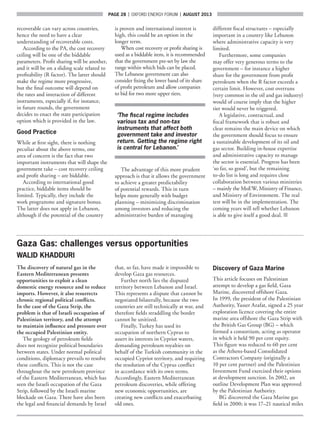 page 28  |  OXFORD ENERGY FORUM  |  AUGUST 2013
recoverable can vary across countries,
hence the need to have a clear
understanding of recoverable costs.
According to the PA, the cost recovery
ceiling will be one of the biddable
parameters. Profit sharing will be another,
and it will be on a sliding scale related to
profitability (R factor). The latter should
make the regime more progressive,
but the final outcome will depend on
the rates and interaction of different
instruments, especially if, for instance,
in future rounds, the government
decides to enact the state participation
option which is provided in the law.
Good Practice
While at first sight, there is nothing
peculiar about the above terms, one
area of concern is the fact that two
important instruments that will shape the
government take – cost recovery ceiling
and profit sharing – are biddable.
According to international good
practice, biddable items should be
limited. Typically, they include the
work programme and signature bonus.
The latter does not apply in Lebanon,
although if the potential of the country
is proven and international interest is
high, this could be an option in the
longer term.
When cost recovery or profit sharing is
used as a biddable item, it is recommended
that the government pre-set by law the
range within which bids can be placed.
The Lebanese government can also
consider fixing the lower band of its share
of profit petroleum and allow companies
to bid for two more upper tiers.
‘The fiscal regime includes
various tax and non-tax
instruments that affect both
government take and investor
return. Getting the regime right
is central for Lebanon.’
The advantage of this more prudent
approach is that it allows the government
to achieve a greater predictability
of potential rewards. This in turn
helps more generally with budget
planning – minimizing discrimination
among investors and reducing the
administrative burden of managing
different fiscal structures – especially
important in a country like Lebanon
where administrative capacity is very
limited.
Furthermore, some companies
may offer very generous terms to the
government – for instance a higher
share for the government from profit
petroleum when the R factor exceeds a
certain limit. However, cost overruns
(very common in the oil and gas industry)
would of course imply that the higher
tier would never be triggered.
A legislative, contractual, and
fiscal framework that is robust and
clear remains the main device on which
the government should focus to ensure
a sustainable development of its oil and
gas sector. Building in-house expertise
and administrative capacity to manage
the sector is essential. Progress has been
‘so far, so good’, but the remaining
to-do list is long and requires close
collaboration between various ministries
– mainly the MoEW, Ministry of Finance,
and Ministry of Environment. The real
test will be in the implementation. The
coming years will tell whether Lebanon
is able to give itself a good deal. ■
Gaza Gas: challenges versus opportunities
WALID KHADDURI
The discovery of natural gas in the
Eastern Mediterranean presents
opportunities to exploit a clean
domestic energy resource and to reduce
imports. However, it also resurrects
chronic regional political conflicts.
In the case of the Gaza Strip, the
problem is that of Israeli occupation of
Palestinian territory, and the attempt
to maintain influence and pressure over
the occupied Palestinian entity.
The geology of petroleum fields
does not recognize political boundaries
between states. Under normal political
conditions, diplomacy prevails to resolve
these conflicts. This is not the case
throughout the new petroleum province
of the Eastern Mediterranean, which has
seen the Israeli occupation of the Gaza
Strip, followed by the Israeli marine
blockade on Gaza. There have also been
the legal and financial demands by Israel
that, so far, have made it impossible to
develop Gaza gas resources.
Further north lies the disputed
territory between Lebanon and Israel.
This represents a dispute that cannot be
negotiated bilaterally, because the two
countries are still technically at war, and
therefore fields straddling the border
cannot be unitized.
Finally, Turkey has used its
occupation of northern Cyprus to
assert its interests in Cypriot waters,
demanding petroleum royalties on
behalf of the Turkish community in the
occupied Cypriot territory, and requiring
the resolution of the Cyprus conflict
in accordance with its own terms.
Accordingly, Eastern Mediterranean
petroleum discoveries, while offering
new economic opportunities, are
creating new conflicts and exacerbating
old ones.
Discovery of Gaza Marine
This article focuses on Palestinian
attempt to develop a gas field, Gaza
Marine, discovered offshore Gaza.
In 1999, the president of the Palestinian
Authority, Yasser Arafat, signed a 25 year
exploration licence covering the entire
marine area offshore the Gaza Strip with
the British Gas Group (BG) – which
formed a consortium, acting as operator
in which it held 90 per cent equity.
This figure was reduced to 60 per cent
as the Athens-based Consolidated
Contractors Company (originally a
10 per cent partner) and the Palestinian
Investment Fund exercised their options
at development sanction. In 2002, an
outline Development Plan was approved
by the Palestinian Authority.
BG discovered the Gaza Marine gas
field in 2000; it was 17–21 nautical miles
 