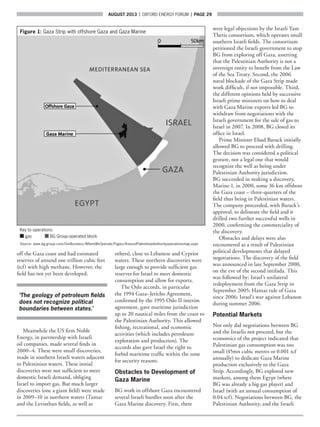 AUGUST 2013  |  OXFORD ENERGY FORUM  |  page 29
off the Gaza coast and had estimated
reserves of around one trillion cubic feet
(tcf) with high methane. However, the
field has not yet been developed.
‘The geology of petroleum fields
does not recognize political
boundaries between states.’
Meanwhile the US firm Noble
Energy, in partnership with Israeli
oil companies, made several finds in
2000–4. These were small discoveries,
made in southern Israeli waters adjacent
to Palestinian waters. These initial
discoveries were not sufficient to meet
domestic Israeli demand, obliging
Israel to import gas. But much larger
discoveries (one a giant field) were made
in 2009–10 in northern waters (Tamar
and the Leviathan fields, as well as
others), close to Lebanese and Cypriot
waters. These northern discoveries were
large enough to provide sufficient gas
reserves for Israel to meet domestic
consumption and allow for exports.
The Oslo accords, in particular
the 1994 Gaza–Jericho Agreement,
confirmed by the 1995 Oslo II interim
agreement, gave maritime jurisdiction
up to 20 nautical miles from the coast to
the Palestinian Authority. This allowed
fishing, recreational, and economic
activities (which includes petroleum
exploration and production). The
accords also gave Israel the right to
forbid maritime traffic within the zone
for security reasons.
Obstacles to Development of
Gaza Marine
BG work in offshore Gaza encountered
several Israeli hurdles soon after the
Gaza Marine discovery. First, there
were legal objections by the Israeli Yam
Thetis consortium, which operates small
southern Israeli fields. The consortium
petitioned the Israeli government to stop
BG from exploring off Gaza, asserting
that the Palestinian Authority is not a
sovereign entity to benefit from the Law
of the Sea Treaty. Second, the 2006
naval blockade of the Gaza Strip made
work difficult, if not impossible. Third,
the different opinions held by successive
Israeli prime ministers on how to deal
with Gaza Marine exports led BG to
withdraw from negotiations with the
Israeli government for the sale of gas to
Israel in 2007. In 2008, BG closed its
office in Israel.
Prime Minister Ehud Barack initially
allowed BG to proceed with drilling.
The decision was considered a political
gesture, not a legal one that would
recognize the well as being under
Palestinian Authority jurisdiction.
BG succeeded in making a discovery,
Marine-1, in 2000, some 36 km offshore
the Gaza coast – three-quarters of the
field thus being in Palestinian waters.
The company proceeded, with Barack’s
approval, to delineate the field and it
drilled two further successful wells in
2000, confirming the commerciality of
the discovery.
Obstacles and delays were also
encountered as a result of Palestinian
political developments that delayed
negotiations. The discovery of the field
was announced in late September 2000,
on the eve of the second intifada. This
was followed by: Israel’s unilateral
redeployment from the Gaza Strip in
September 2005; Hamas rule of Gaza
since 2006; Israel’s war against Lebanon
during summer 2006.
Potential Markets
Not only did negotiations between BG
and the Israelis not proceed, but the
economics of the project indicated that
Palestinian gas consumption was too
small (45mn cubic metres or 0.001 tcf
annually) to dedicate Gaza Marine
production exclusively to the Gaza
Strip. Accordingly, BG explored new
markets, among them Egypt (where
BG was already a big gas player) and
Israel (with an annual consumption of
0.04 tcf). Negotiations between BG, the
Palestinian Authority, and the Israeli
Figure 1:Gaza Strip with offshore Gaza and Gaza Marine
Key to operations
■ gas   ■ BG Group-operated block
Source: www.bg-group.com/OurBusiness/WhereWeOperate/Pages/AreasofPalestinianAuthorityoperationsmap.aspx
 