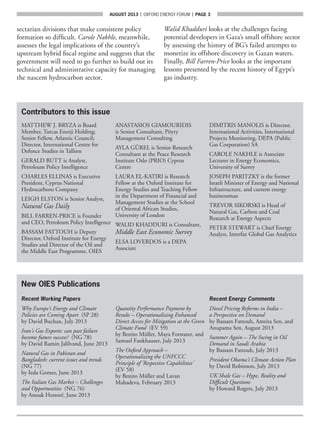 AUGUST 2013  |  OXFORD ENERGY FORUM  |  page 3
Contributors to this issue
MATTHEW J. BRYZA is Board
Member, Turcas Enerji Holding;
Senior Fellow, Atlantic Council;
Director, International Centre for
Defence Studies in Tallinn
GERALD BUTT is Analyst,
Petroleum Policy Intelligence
CHARLES ELLINAS is Executive
President, Cyprus National
Hydrocarbons Company
LEIGH ELSTON is Senior Analyst,
Natural Gas Daily
BILL FARREN-PRICE is Founder
and CEO, Petroleum Policy Intelligence
BASSAM FATTOUH is Deputy
Director, Oxford Institute for Energy
Studies and Director of the Oil and
the Middle East Programme, OIES
ANASTASIOS GIAMOURIDIS
is Senior Consultant, Pöyry
Management Consulting
AYLA GÜREL is Senior Research
Consultant at the Peace Research
Institute Oslo (PRIO) Cyprus
Centre
LAURA EL-KATIRI is Research
Fellow at the Oxford Institute for
Energy Studies and Teaching Fellow
in the Department of Financial and
Management Studies at the School
of Oriental African Studies,
University of London
WALID KHADDURI is Consultant,
Middle East Economic Survey
ELSA LOVERDOS is a DEPA
Associate
DIMITRIS MANOLIS is Director,
International Activities, International
Projects Monitoring, DEPA (Public
Gas Corporation) SA
CAROLE NAKHLE is Associate
Lecturer in Energy Economics,
University of Surrey
JOSEPH PARITZKY is the former
Israeli Minister of Energy and National
Infrastructure, and current energy
businessman
TREVOR SIKORSKI is Head of
Natural Gas, Carbon and Coal
Research at Energy Aspects
PETER STEWART is Chief Energy
Analyst, Interfax Global Gas Analytics
sectarian divisions that make consistent policy
formation so difficult. Carole Nakhle, meanwhile,
assesses the legal implications of the country’s
upstream hybrid fiscal regime and suggests that the
government will need to go further to build out its
technical and administrative capacity for managing
the nascent hydrocarbon sector.
Walid Khadduri looks at the challenges facing
potential developers in Gaza’s small offshore sector
by assessing the history of BG’s failed attempts to
monetize its offshore discovery in Gazan waters.
Finally, Bill Farren-Price looks at the important
lessons presented by the recent history of Egypt’s
gas industry.
New OIES Publications
Recent Working Papers
Why Europe’s Energy and Climate
Policies are Coming Apart (SP 28)
by David Buchan, July 2013
Iran’s Gas Exports: can past failure
become future success? (NG 78)
by David Ramin Jalilvand, June 2013
Natural Gas in Pakistan and
Bangladesh: current issues and trends
(NG 77)
by Ieda Gomes, June 2013
The Italian Gas Market – Challenges
and Opportunities (NG 76)
by Anouk Honoré, June 2013
Quantity Performance Payment by
Results – Operationalizing Enhanced
Direct Access for Mitigation at the Green
Climate Fund (EV 59)
by Benito Müller, Maya Forstater, and
Samuel Fankhauser, July 2013
The Oxford Approach –
Operationalizing the UNFCCC
Principle of ‘Respective Capabilities’
(EV 58)
by Benito Müller and Lavan
Mahadeva, February 2013
Recent Energy Comments
Diesel Pricing Reforms in India –
a Perspective on Demand
by Bassam Fattouh, Amrita Sen, and
Anupama Sen, August 2013
Summer Again – The Swing in Oil
Demand in Saudi Arabia
by Bassam Fattouh, July 2013
President Obama’s Climate Action Plan
by David Robinson, July 2013
UK Shale Gas – Hype, Reality and
Difficult Questions
by Howard Rogers, July 2013
 