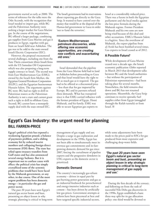 page 30  |  OXFORD ENERGY FORUM  |  AUGUST 2013
government started as early as 2000. The
terms of reference for the talks were the
Oslo Accords, with the recognition that
Israel needed to import gas, while BG
and the Palestinian Authority were
seeking a larger market for Gaza Marine
gas. In the course of the negotiations,
BG offered a larger package, combining
gas supplies from Gaza Marine and gas it
produces in Egypt, together with gas
from an Israeli field near Ashkelon. The
gas was to be sold to the state-owned
Israeli Electric Corporation (IEC).
However, the proposal encountered
several challenges, including one from the
Yam Thetis consortium (three Israeli firms
with the US Samedan Oil Corporation)
which was also proposing a long-term
supply contract to Israel. The second was
from East Mediterranean Gas (EMG),
owned by the Israeli firm Merhav, the
Egyptian General Petroleum Corporation
(EGPC), and the Egyptian businessman
Hussain Salem. The arguments against
BG were: BG had no right to drill in
Palestinian waters as the Palestinian
Authority is not a state and cannot grant
such a right to drill in offshore Gaza.
Second, BG cannot have a monopoly
supply deal with the state-owned IEC.
The Israeli government had its reservations
about exporting gas directly to the Gaza
Strip. It wanted to have control over the
money that would be at the disposal of the
Hamas-led government in Gaza in order
‘not to fund the terrorists’.
‘Eastern Mediterranean
petroleum discoveries, while
offering new economic
opportunities, are creating
new conflicts and exacerbating
old ones.’
Israel demanded that the pipeline
from the Gaza Marine field had to land
at Ashkelon before proceeding to Gaza
and that Israel would have the right to
lift as much gas as it required. The gas
had to be offered at a discounted price
– less than that for gas imported by
Europe. BG and its partners refused
these demands. What has transpired
since is that EMG carried influence with
the former president of Egypt, Hosni
Mubarak, and his family. EMG was
able to secure Egyptian gas exports to
Israel at a considerably reduced price.
There was a furore in both the Egyptian
parliament and the local media against
the low-price formula during the
Mubarak regime. Former President
Mubarak and his two sons are now
being tried because of this deal and
other accusations. EMG’s Hussain Salem
is a fugitive. Since the overthrow of
Mubarak, the export pipeline from
al-‘Arish has been bombed several times.
Gas exports to Israel ceased as of 2012.
A Possible Future?
While development of Gaza Marine
ceased over a decade ago, the Israeli
economic publication Globes reported
in March 2013 that development talks
between BG and the Israeli authorities
– but without the participation of
Palestinian representatives – had been
taking place for several months.
Nonetheless, the field remains shut
down and BG has not resumed
operations. Meanwhile, the Gaza Strip
continues to receive sporadic fuel
supplies either from Egypt (smuggled
through the Rafah tunnels) or from
Israel. ■
Egypt’s Gas Industry: the urgent need for planning
BILL FARREN-PRICE
Egypt’s political crisis has exposed a
weakening Egyptian pound, a balance
of payments problem, and a sliding
economy hit by reduced tourist
numbers and collapsing foreign direct
investment (FDI) flows. The state has
relied upon treasury transfers from
Gulf states and has also announced
several energy bailouts. But it is
important not to confuse cause with
effect: the political crisis has simply
crystallized some of the systemic
problems that would have been faced
by the Mubarak government, or any
other, in due course. One of the most
urgent problems has been domestic
energy – in particular the gas and
power sector.
The past 20 years have seen Egypt’s
natural gas sector boom and bust,
presenting an object lesson in why
strategic planning is critical to long-term
management of gas supply and use.
Despite a surge in gas exploration and
development in the 1990s, Egypt has
not been able to simultaneously meet its
overseas gas commitments and its fast-
growing domestic demand for gas since
2007, forcing the curtailment of pipeline
exports and the progressive slowdown in
LNG exports as the domestic sector is
prioritized.
Domestic Demand
The country’s increasingly gas-reliant
economy – driven in equal part by
gas-burning power generation and gas as
an industrial feedstock for petrochemical
and energy-intensive industries such as
cement – has been driven by artificially
low gas prices. Government attempts at
reform have been piecemeal at best and
have targeted specific industrial sectors,
while some adjustments have been
made to the prices paid to IOCs for gas
produced from more expensive and
challenging deep-water fields.
‘The past 20 years have seen
Egypt’s natural gas sector
boom and bust, presenting an
object lesson in why strategic
planning is critical to long-term
management of gas supply
and use.’
During the first decade of the century,
and following on from the rash of
successful Nile Delta gas discoveries in
the 1990s, Egypt established a basic
three-way split for its gas allocation
policy: one third would be devoted to
 