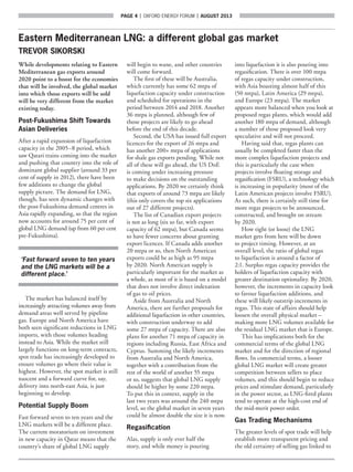 page 4  |  OXFORD ENERGY FORUM  |  AUGUST 2013
Eastern Mediterranean LNG: a different global gas market
TREVOR SIKORSKI
While developments relating to Eastern
Mediterranean gas exports around
2020 point to a boost for the economies
that will be involved, the global market
into which those exports will be sold
will be very different from the market
existing today.
Post-Fukushima Shift Towards
Asian Deliveries
After a rapid expansion of liquefaction
capacity in the 2005–8 period, which
saw Qatari trains coming into the market
and pushing that country into the role of
dominant global supplier (around 33 per
cent of supply in 2012), there have been
few additions to change the global
supply picture. The demand for LNG,
though, has seen dynamic changes with
the post-Fukushima demand centres in
Asia rapidly expanding, so that the region
now accounts for around 75 per cent of
global LNG demand (up from 60 per cent
pre-Fukushima).
‘Fast forward seven to ten years
and the LNG markets will be a
different place.’
The market has balanced itself by
increasingly attracting volumes away from
demand areas well served by pipeline
gas. Europe and North America have
both seen significant reductions in LNG
imports, with those volumes heading
instead to Asia. While the market still
largely functions on long-term contracts,
spot trade has increasingly developed to
ensure volumes go where their value is
highest. However, the spot market is still
nascent and a forward curve for, say,
delivery into north-east Asia, is just
beginning to develop.
Potential Supply Boom
Fast forward seven to ten years and the
LNG markets will be a different place.
The current moratorium on investment
in new capacity in Qatar means that the
country’s share of global LNG supply
will begin to wane, and other countries
will come forward.
The first of these will be Australia,
which currently has some 62 mtpa of
liquefaction capacity under construction
and scheduled for operations in the
period between 2014 and 2018. Another
36 mtpa is planned, although few of
those projects are likely to go ahead
before the end of this decade.
Second, the USA has issued full export
licences for the export of 26 mtpa and
has another 200+ mtpa of applications
for shale gas exports pending. While not
all of these will go ahead, the US DoE
is coming under increasing pressure
to make decisions on the outstanding
applications. By 2020 we certainly think
that exports of around 73 mtpa are likely
(this only covers the top six applications
out of 27 different projects).
The list of Canadian export projects
is not as long (six so far, with export
capacity of 62 mtpa), but Canada seems
to have fewer concerns about granting
export licences. If Canada adds another
20 mtpa or so, then North American
exports could be as high as 95 mtpa
by 2020. North American supply is
particularly important for the market as
a whole, as most of it is based on a model
that does not involve direct indexation
of gas to oil prices.
Aside from Australia and North
America, there are further proposals for
additional liquefaction in other countries,
with construction underway to add
some 27 mtpa of capacity. There are also
plans for another 71 mtpa of capacity in
regions including Russia, East Africa and
Cyprus. Summing the likely increments
from Australia and North America,
together with a contribution from the
rest of the world of another 55 mtpa
or so, suggests that global LNG supply
should be higher by some 220 mtpa.
To put this in context, supply in the
last two years was around the 240 mtpa
level, so the global market in seven years
could be almost double the size it is now.
Regasification
Alas, supply is only ever half the
story, and while money is pouring
into liquefaction it is also pouring into
regasification. There is over 100 mtpa
of regas capacity under construction,
with Asia boasting almost half of this
(50 mtpa), Latin America (29 mtpa),
and Europe (23 mtpa). The market
appears more balanced when you look at
proposed regas plants, which would add
another 180 mtpa of demand, although
a number of those proposed look very
speculative and will not proceed.
Having said that, regas plants can
usually be completed faster than the
more complex liquefaction projects and
this is particularly the case when
projects involve floating storage and
regasification (FSRU), a technology which
is increasing in popularity (most of the
Latin American projects involve FSRU).
As such, there is certainly still time for
more regas projects to be announced,
constructed, and brought on stream
by 2020.
How tight (or loose) the LNG
market gets from here will be down
to project timing. However, at an
overall level, the ratio of global regas
to liquefaction is around a factor of
2:1. Surplus regas capacity provides the
holders of liquefaction capacity with
greater destination optionality. By 2020,
however, the increments in capacity look
to favour liquefaction additions, and
these will likely outstrip increments in
regas. This state of affairs should help
loosen the overall physical market –
making more LNG volumes available for
the residual LNG market that is Europe.
This has implications both for the
commercial terms of the global LNG
market and for the direction of regional
flows. In commercial terms, a looser
global LNG market will create greater
competition between sellers to place
volumes, and this should begin to reduce
prices and stimulate demand, particularly
in the power sector, as LNG-fired plants
tend to operate at the high-cost end of
the mid-merit power order.
Gas Trading Mechanisms
The greater levels of spot trade will help
establish more transparent pricing and
the old certainty of selling gas linked to
 