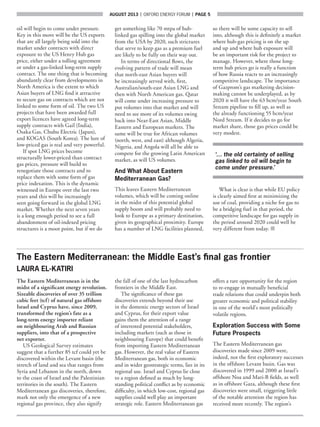 AUGUST 2013  |  OXFORD ENERGY FORUM  |  page 5
oil will begin to come under pressure.
Key in this move will be the US exports
that are all largely being sold into the
market under contracts with direct
exposure to the US Henry Hub gas
price, either under a tolling agreement
or under a gas-linked long-term supply
contract. The one thing that is becoming
abundantly clear from developments in
North America is the extent to which
Asian buyers of LNG find it attractive
to secure gas on contracts which are not
linked to some form of oil. The two US
projects that have been awarded full
export licences have agreed long-term
supply contracts with Gail (India),
Osaka Gas, Chubu Electric (Japan),
and KOGAS (South Korea). The lure of
low-priced gas is real and very powerful.
If spot LNG prices become
structurally lower-priced than contract
gas prices, pressure will build to
renegotiate those contracts and to
replace them with some form of gas
price indexation. This is the dynamic
witnessed in Europe over the last two
years and this will be increasingly
seen going forward in the global LNG
market. Whether the next seven years
is a long enough period to see a full
abandonment of oil-indexed pricing
structures is a moot point, but if we do
get something like 70 mtpa of hub-
linked gas spilling into the global market
from the USA by 2020, such strictures
that serve to keep gas as a premium fuel
are likely to be fully on their way out.
In terms of directional flows, the
evolving pattern of trade will mean
that north-east Asian buyers will
be increasingly served with, first,
Australian/south-east Asian LNG and
then with North American gas. Qatar
will come under increasing pressure to
put volumes into that market and will
need to see more of its volumes swing
back into Near-East Asian, Middle
Eastern and European markets. The
same will be true for African volumes
(north, west, and east) although Algeria,
Nigeria, and Angola will all be able to
compete for the growing Latin American
market, as will US volumes.
And What About Eastern
Mediterranean Gas?
This leaves Eastern Mediterranean
volumes, which will be coming online
in the midst of this potential global
supply boom and will probably need to
look to Europe as a primary destination,
given its geographical proximity. Europe
has a number of LNG facilities planned,
so there will be some capacity to sell
into, although this is definitely a market
where hub-gas pricing is on the up
and up and where hub exposure will
be an important risk for the project to
manage. However, where those long-
term hub prices go is really a function
of how Russia reacts to an increasingly
competitive landscape. The importance
of Gazprom’s gas marketing decision-
making cannot be underplayed, as by
2020 it will have the 63 bcm/year South
Stream pipeline to fill up, as well as
the already functioning 55 bcm/year
Nord Stream. If it decides to go for
market share, those gas prices could be
very modest.
‘… the old certainty of selling
gas linked to oil will begin to
come under pressure.’
What is clear is that while EU policy
is clearly aimed first at minimizing the
use of coal, providing a niche for gas to
be a bridging fuel in that period, the
competitive landscape for gas supply in
the period around 2020 could well be
very different from today. ■
The Eastern Mediterranean: the Middle East’s final gas frontier
LAURA EL-KATIRI
The Eastern Mediterranean is in the
midst of a significant energy revolution.
Sizeable discoveries of over 35 trillion
cubic feet (tcf) of natural gas offshore
Israel and Cyprus have, since 2009,
transformed the region’s fate as a
long-term energy importer reliant
on neighbouring Arab and Russian
suppliers, into that of a prospective
net exporter.
US Geological Survey estimates
suggest that a further 85 tcf could yet be
discovered within the Levant basin (the
stretch of land and sea that ranges from
Syria and Lebanon in the north, down
to the coast of Israel and the Palestinian
territories in the south). The Eastern
Mediterranean gas discoveries, therefore,
mark not only the emergence of a new
regional gas province, they also signify
the fall of one of the last hydrocarbon
frontiers in the Middle East.
The significance of these gas
discoveries extends beyond their use
in the domestic energy sectors of Israel
and Cyprus, for their export value
gains them the attention of a range
of interested potential stakeholders,
including markets (such as those in
neighbouring Europe) that could benefit
from importing Eastern Mediterranean
gas. However, the real value of Eastern
Mediterranean gas, both in economic
and in wider geostrategic terms, lies in its
regional use. Israel and Cyprus lie close
to a region defined as much by long-
standing political conflict as by economic
difficulty, in which low-cost, regional gas
supplies could well play an important
strategic role. Eastern Mediterranean gas
offers a rare opportunity for the region
to re-engage in mutually beneficial
trade relations that could underpin both
greater economic and political stability
in one of the world’s most politically
volatile regions.
Exploration Success with Some
Future Prospects
The Eastern Mediterranean gas
discoveries made since 2009 were,
indeed, not the first exploratory successes
in the offshore Levant basin. Gas was
discovered in 1999 and 2000 at Israel’s
offshore Noa and Mari-B fields, as well
as in offshore Gaza, although these first
discoveries were small, triggering little
of the notable attention the region has
received more recently. The region’s
 