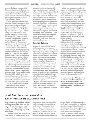 AUGUST 2013  |  OXFORD ENERGY FORUM  |  page 7
Israel on ideological grounds – finds
the country’s economy in disarray, with
continuing negotiations for IMF loans
to keep the economy from hitting the
buffers. It could, commercially speaking,
benefit significantly from an Israel–
Egypt gas-linked entente.
Cyprus, which is divided between
Greek and Turkish communities, faces
controversy centred around its gas
development plans. Territorial water
delimitations claimed by the Turkish
Republic of Northern Cyprus (TRNC)
overlap with offshore blocks of the
Republic of Cyprus. Turkish claims
also overlap with Cyprus’s Exclusive
Economic Zone located in the south-
west of the island, a factor which
has been blamed for the continued
negotiations over Cypriot blocks 5 and 6
for which bids have been received.
In spite of these political barriers,
Turkey could yet offer a geographically
close and economically logical export
market for Cypriot gas, which would
diminish Turkey’s need for higher-cost
Russian gas imports and the political
controversy associated with Turkish
alternatives to Russian gas which include
Iranian gas, and Kurdish gas from northern
Iraq. This could potentially contribute to
Turkey’s intended role as energy hub for
Eastern, not Russia-based gas deliveries
towards Europe. However, the absence of a
settlement of the Cyprus problem renders
this option highly unlikely in the near
future, at the cost also of the northern
Cypriot community, which would
significantly benefit from a reconciliation
with the Greek Cypriots in the south.
Turkish claims to defend northern
Cypriot interests in the offshore
Mediterranean have been met by yet
more sabre-rattling on the other side
of the coastline, between Israel and
Lebanon which also share disputed land
and maritime boundaries. Egypt, too,
is looking to reassess its offshore claims
towards the east, towards what would
be Palestinian waters, albeit under de
facto Israeli administration. Palestinian
interests in the offshore Mediterranean
have perhaps been the most overlooked
in recent years. Offshore Gaza offers
two known plays sizeable enough for
commercial development, yet deadlock
between the Israeli government – keen
to prevent any direct gas development
revenue stream to Hamas – and
shareholders has kept the discoveries
from being developed.
Uncertain Outcome
Geostrategic interests in the Eastern
Mediterranean are yet to shape the
direction that gas development will take.
Beyond impacting current development
and future gas export volumes – which
remain a separate domestic policy issue
in both Israel and Cyprus – regional
politics will most likely prove critical
in determining both the extent to
which Eastern Mediterranean gas will
benefit the region as a whole (or only
its immediate resource holders) and
the eventual destination of Eastern
Mediterranean gas flows. While regional
options are attractive, both economically
and politically, for Israel and Cyprus,
political barriers to greater regional gas
trade leave both countries looking at
other export options.
Cyprus, with limited pipeline options,
has already decided to prioritize LNG
exports. The expected size of initial
Cypriot exports – with some estimated
5 million tons per annum – makes the
country an unlikely second Mozambique
or Tanzania, but will eventually generate
badly needed funds for the country,
whose public finances are struggling
under the terms of a multilateral
bail-out. By contrast Israel, an island
politically if not geographically, offers
feasible regional options. In June, Israel
removed the last remaining hurdle for
gas exports, by approving the export
of 20 bcm of Israeli gas. Still, Israel’s
domestic battles have not yet all been
fought, and it may eventually agree
to a joint LNG project in Cyprus, a
pragmatic option in a region so deeply
divided by politics.
Regardless of the many other
challenges involved in bringing the
region’s gas to market (including the
not yet fully resolved question of the
size and nature of exports, the fiscal and
regulatory regimes that are a work-in-
progress, and the eventual confirmation
of technically recoverable reserves),
the offshore gas discoveries made since
2009 have had a tremendous effect on
the regional energy power balance in
the Eastern Mediterranean. Being the
latest – and possibly last – gas frontier
in the Middle East, the area is of no less
consequence for world gas markets than
East Africa and the Caspian. Natural
gas has the unprecedented potential
to change the energy landscape in the
Eastern Mediterranean forever. ■
The author recently published a study
co-authored with Bassam Fattouh and
Hakim Darbouche under the title
‘East Mediterranean Gas: What Kind
of Game-Changer?’, available on the
OIES website.
Israel Gas: the export conundrum
JOSEPH PARITZKY and BILL FARREN-PRICE
Israel’s discovery of significant volumes
of offshore natural gas in the past few
years will, over time, remove what
has been a strategic handicap for the
country: reliance on energy imported
from abroad.
The fact that Israel now has sufficient
gas to remove its historic reliance on oil
and coal-fired power and, potentially,
to allow it to address options for the
gasification or electrification of the
transport fleet at some point in the
future, is no mean achievement for a
country that has found itself in a state
of war or, at best, cold peace with its
energy-rich Middle East neighbours for
decades. Delays in building a secondary
north–south gas trunk line in Israel may
delay domestic and industrial uptake of
the increasing domestic gas supplies, but
the size of the resource so far discovered
means the medium- to long-term
outlook for domestic gas use is strong.
But the export of gas, rather than its
 