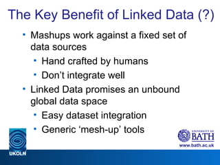 The Key Benefit of Linked Data (?) Mashups work against a fixed set of data sources Hand crafted by humans Don’t integrate well Linked Data promises an unbound global data space Easy dataset integration Generic ‘mesh-up’ tools 