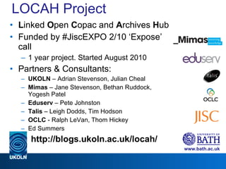 LOCAH Project L inked  O pen  C opac and  A rchives  H ub Funded by #JiscEXPO 2/10 ‘Expose’ call 1 year project. Started August 2010 Partners & Consultants: UKOLN  – Adrian Stevenson, Julian Cheal Mimas  – Jane Stevenson, Bethan Ruddock, Yogesh Patel Eduserv  – Pete Johnston Talis  – Leigh Dodds, Tim Hodson OCLC  - Ralph LeVan, Thom Hickey Ed Summers http://blogs.ukoln.ac.uk/locah/ 