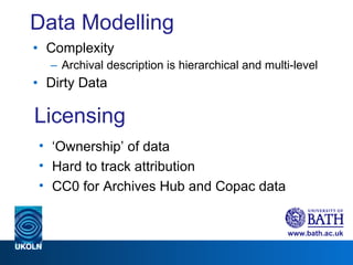 Data Modelling Complexity Archival description is hierarchical and multi-level Dirty Data Licensing ‘ Ownership’ of data Hard to track attribution CC0 for Archives Hub and Copac data 