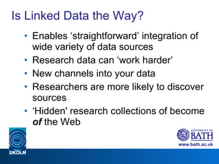 Is Linked Data the Way? Enables ‘straightforward’ integration of wide variety of data sources Research data can ‘work harder’ New channels into your data Researchers are more likely to discover sources  ‘ Hidden' research collections of become  of  the Web 