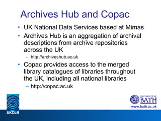 Archives Hub and Copac UK National Data Services based at Mimas Archives Hub is an aggregation of archival descriptions from archive repositories across the UK http://archiveshub.ac.uk Copac provides access to the merged library catalogues of libraries throughout the UK, including all national libraries http://copac.ac.uk 