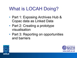 What is LOCAH Doing? Part 1: Exposing Archives Hub & Copac data as Linked Data Part 2: Creating a prototype visualisation Part 3: Reporting on opportunities and barriers 