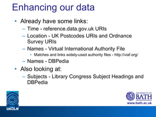 Enhancing our data Already have some links: Time - reference.data.gov.uk URIs Location - UK Postcodes URIs and Ordnance Survey URIs  Names - Virtual International Authority File Matches and links widely-used authority files - http://viaf.org/ Names - DBPedia Also looking at: Subjects - Library Congress Subject Headings and DBPedia 